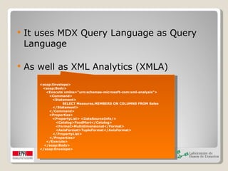 It uses MDX Query Language as Query Language As well as XML Analytics (XMLA) <soap:Envelope>  <soap:Body>  <Execute xmlns="urn:schemas-microsoft-com:xml-analysis">  <Command>  <Statement> SELECT Measures.MEMBERS ON COLUMNS FROM Sales  </Statement>  </Command>  <Properties>  <PropertyList> <DataSourceInfo/>  <Catalog>FoodMart</Catalog>  <Format>Multidimensional</Format>  <AxisFormat>TupleFormat</AxisFormat>  </PropertyList>  </Properties>  </Execute> </soap:Body>  </soap:Envelope> 