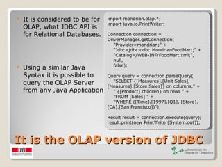 It is the OLAP version of JDBC It is considered to be for OLAP, what JDBC API is for Relational Databases. Using a similar Java Syntax it is possible to query the OLAP Server from any Java Application import mondrian.olap.*; import java.io.PrintWriter; Connection connection = DriverManager.getConnection(     "Provider=mondrian;" +     "Jdbc=jdbc:odbc:MondrianFoodMart;" +     "Catalog=/WEB-INF/FoodMart.xml;",     null,     false); Query query = connection.parseQuery(     "SELECT {[Measures].[Unit Sales], [Measures].[Store Sales]} on columns," +     " {[Product].children} on rows " +     "FROM [Sales] " +     "WHERE ([Time].[1997].[Q1], [Store].[CA].[San Francisco])"); Result result = connection.execute(query); result.print(new PrintWriter(System.out));  