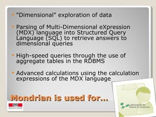 Mondrian is used for… "Dimensional" exploration of data Parsing of Multi-Dimensional eXpression (MDX) language into Structured Query Language (SQL) to retrieve answers to dimensional queries High-speed queries through the use of aggregate tables in the RDBMS Advanced calculations using the calculation expressions of the MDX language 