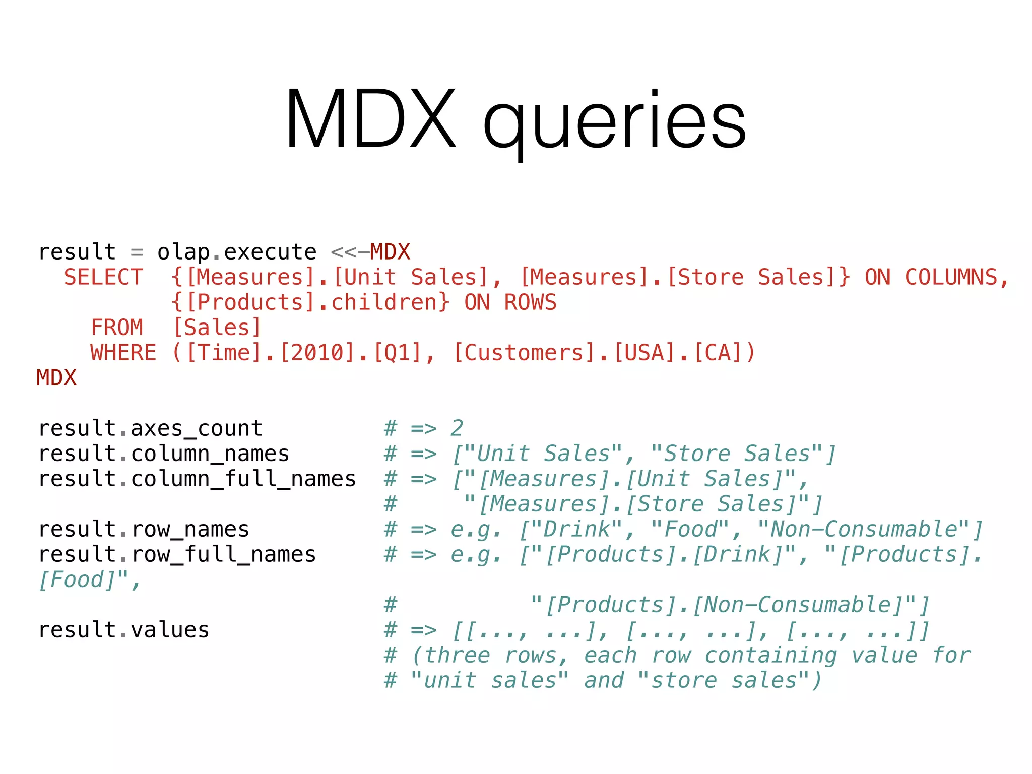 MDX queries 
result = olap.execute <<-MDX 
SELECT {[Measures].[Unit Sales], [Measures].[Store Sales]} ON COLUMNS, 
{[Products].children} ON ROWS 
FROM [Sales] 
WHERE ([Time].[2010].[Q1], [Customers].[USA].[CA]) 
MDX 
! 
result.axes_count # => 2 
result.column_names # => ["Unit Sales", "Store Sales"] 
result.column_full_names # => ["[Measures].[Unit Sales]", 
# "[Measures].[Store Sales]"] 
result.row_names # => e.g. ["Drink", "Food", "Non-Consumable"] 
result.row_full_names # => e.g. ["[Products].[Drink]", "[Products]. 
[Food]", 
# "[Products].[Non-Consumable]"] 
result.values # => [[..., ...], [..., ...], [..., ...]] 
# (three rows, each row containing value for 
# "unit sales" and "store sales") 
 