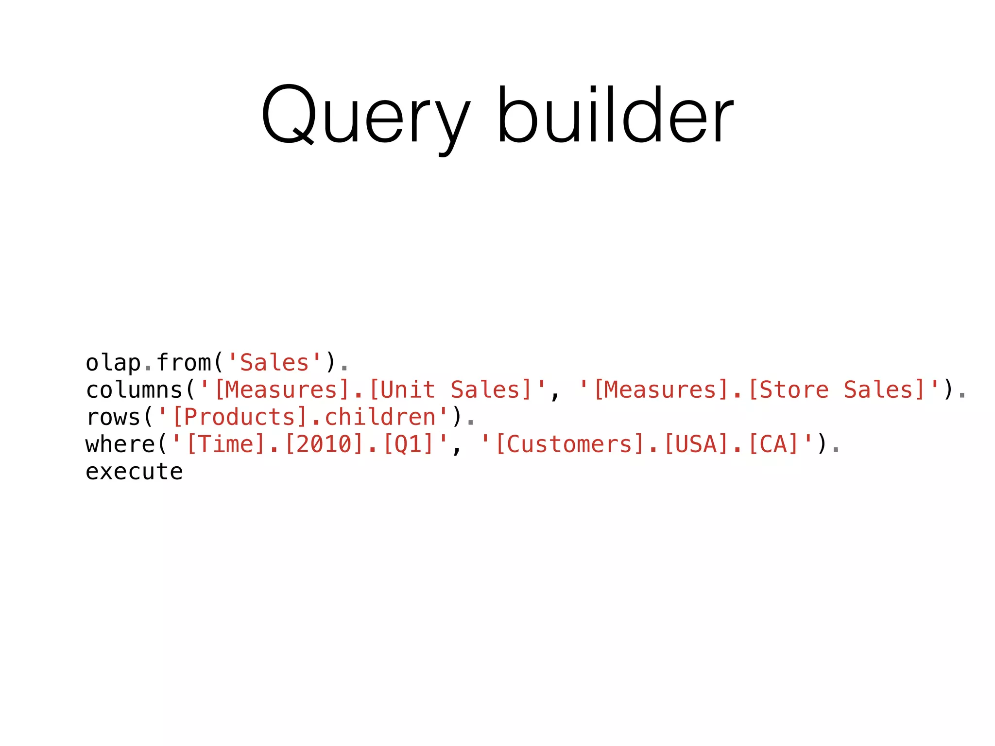 Query builder 
olap.from('Sales'). 
columns('[Measures].[Unit Sales]', '[Measures].[Store Sales]'). 
rows('[Products].children'). 
where('[Time].[2010].[Q1]', '[Customers].[USA].[CA]'). 
execute 
 
