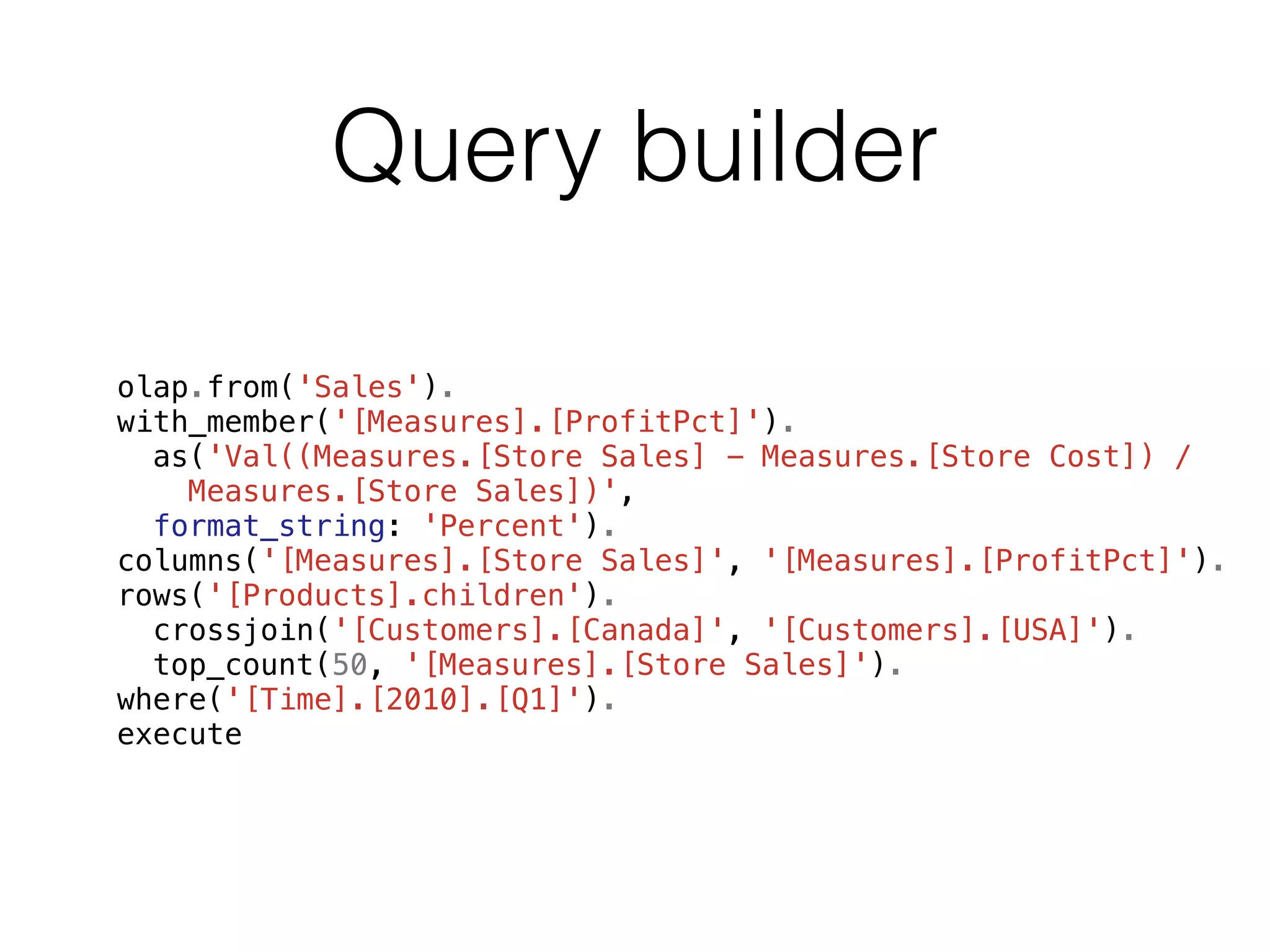 Query builder 
olap.from('Sales'). 
with_member('[Measures].[ProfitPct]'). 
as('Val((Measures.[Store Sales] - Measures.[Store Cost]) / 
Measures.[Store Sales])', 
format_string: 'Percent'). 
columns('[Measures].[Store Sales]', '[Measures].[ProfitPct]'). 
rows('[Products].children'). 
crossjoin('[Customers].[Canada]', '[Customers].[USA]'). 
top_count(50, '[Measures].[Store Sales]'). 
where('[Time].[2010].[Q1]'). 
execute 
 