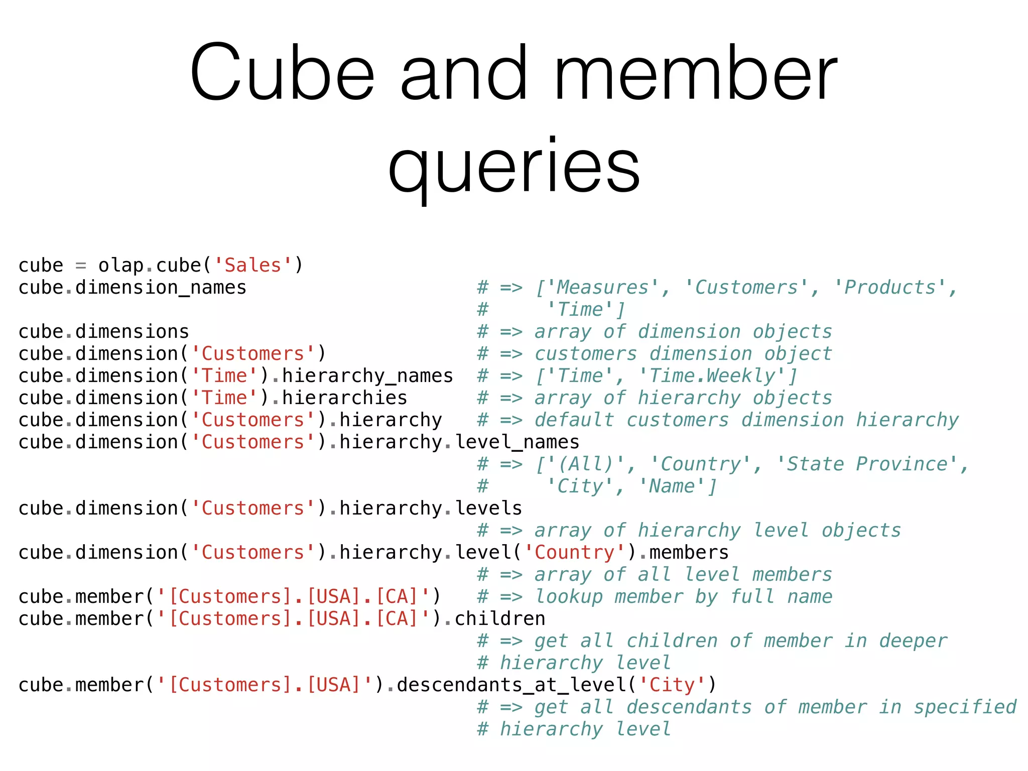 Cube and member 
queries 
cube = olap.cube('Sales') 
cube.dimension_names # => ['Measures', 'Customers', 'Products', 
# 'Time'] 
cube.dimensions # => array of dimension objects 
cube.dimension('Customers') # => customers dimension object 
cube.dimension('Time').hierarchy_names # => ['Time', 'Time.Weekly'] 
cube.dimension('Time').hierarchies # => array of hierarchy objects 
cube.dimension('Customers').hierarchy # => default customers dimension hierarchy 
cube.dimension('Customers').hierarchy.level_names 
# => ['(All)', 'Country', 'State Province', 
# 'City', 'Name'] 
cube.dimension('Customers').hierarchy.levels 
# => array of hierarchy level objects 
cube.dimension('Customers').hierarchy.level('Country').members 
# => array of all level members 
cube.member('[Customers].[USA].[CA]') # => lookup member by full name 
cube.member('[Customers].[USA].[CA]').children 
# => get all children of member in deeper 
# hierarchy level 
cube.member('[Customers].[USA]').descendants_at_level('City') 
# => get all descendants of member in specified 
# hierarchy level 
 