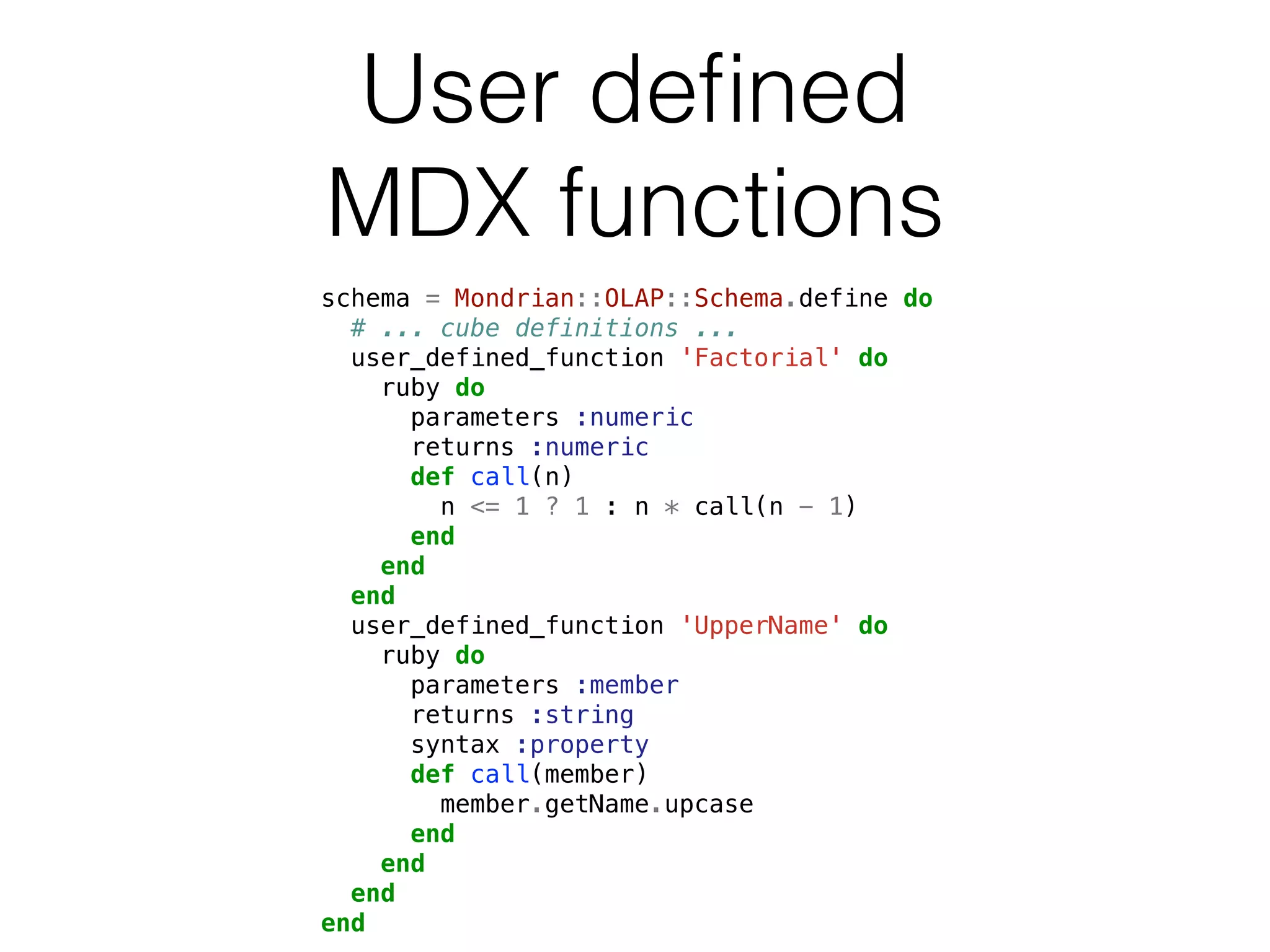 User defined 
MDX functions 
schema = Mondrian::OLAP::Schema.define do 
# ... cube definitions ... 
user_defined_function 'Factorial' do 
ruby do 
parameters :numeric 
returns :numeric 
def call(n) 
n <= 1 ? 1 : n * call(n - 1) 
end 
end 
end 
user_defined_function 'UpperName' do 
ruby do 
parameters :member 
returns :string 
syntax :property 
def call(member) 
member.getName.upcase 
end 
end 
end 
end 
 