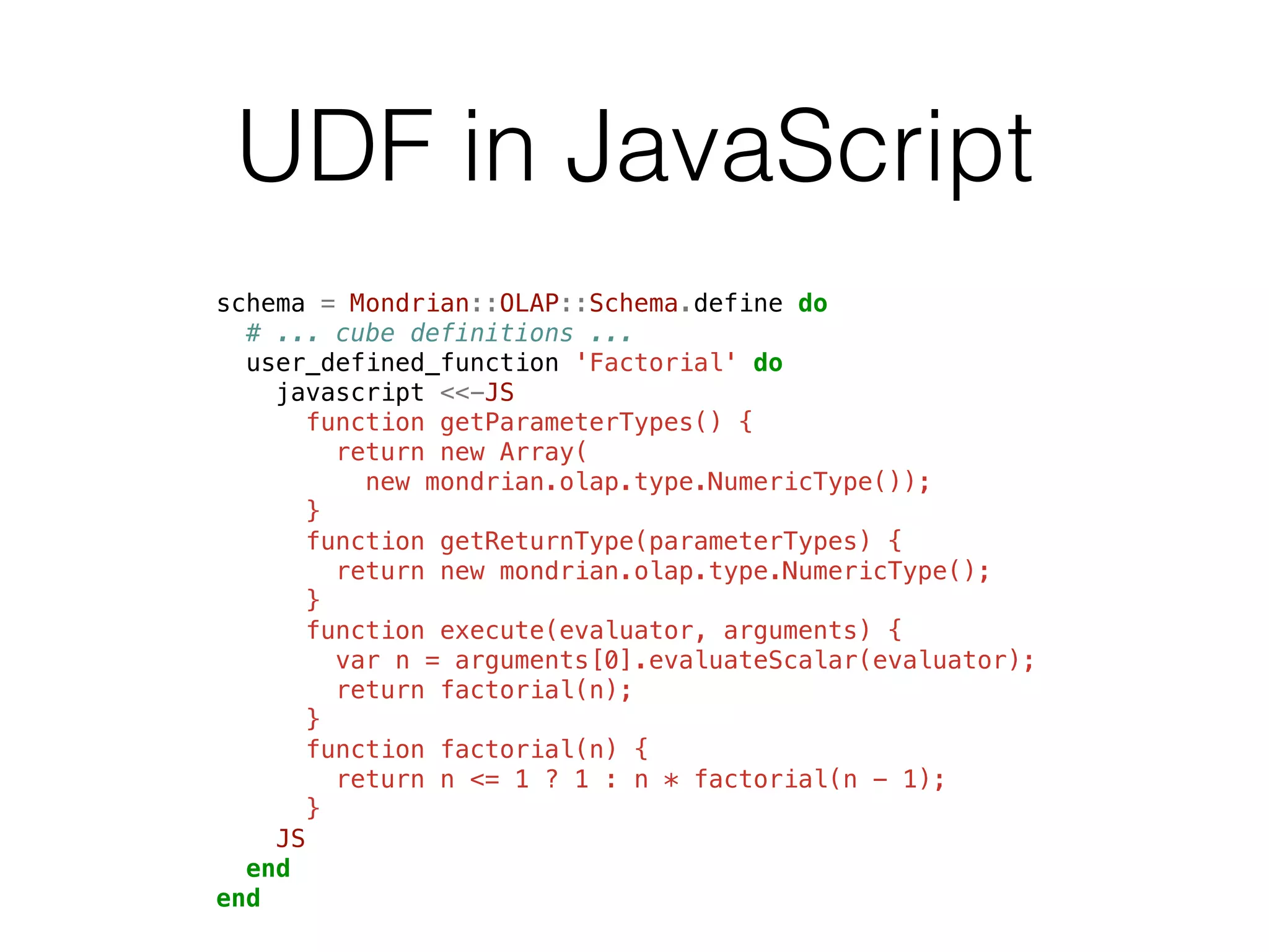 UDF in JavaScript 
schema = Mondrian::OLAP::Schema.define do 
# ... cube definitions ... 
user_defined_function 'Factorial' do 
javascript <<-JS 
function getParameterTypes() { 
return new Array( 
new mondrian.olap.type.NumericType()); 
} 
function getReturnType(parameterTypes) { 
return new mondrian.olap.type.NumericType(); 
} 
function execute(evaluator, arguments) { 
var n = arguments[0].evaluateScalar(evaluator); 
return factorial(n); 
} 
function factorial(n) { 
return n <= 1 ? 1 : n * factorial(n - 1); 
} 
JS 
end 
end 
 