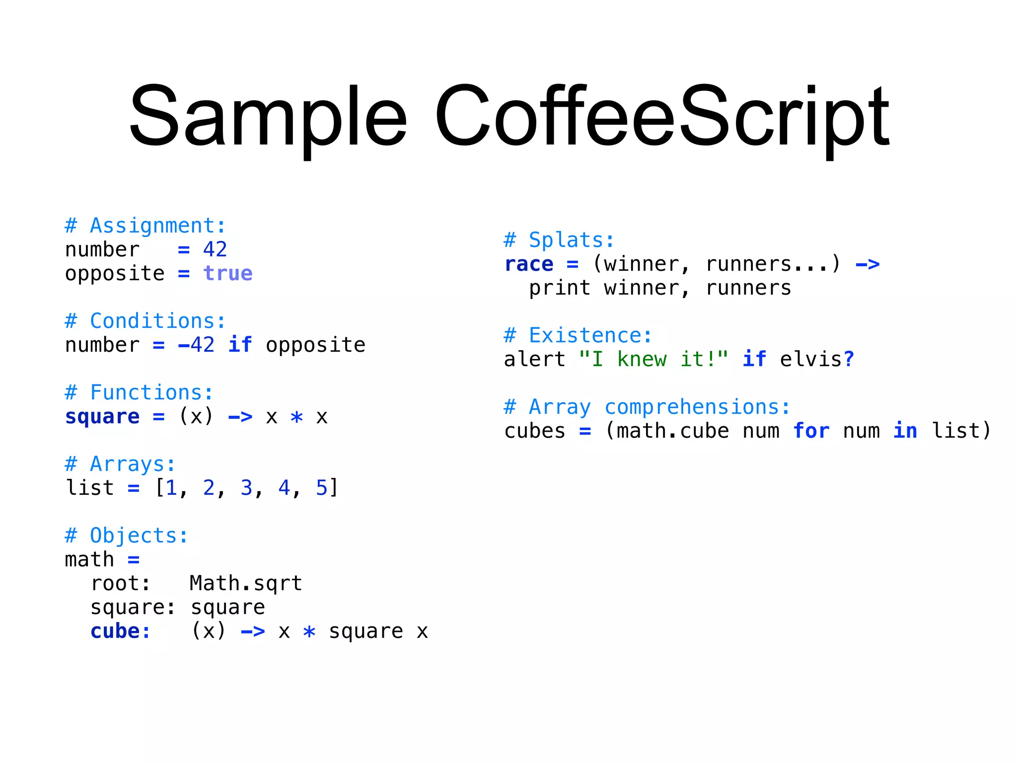 Sample CoffeeScript 
# Assignment: 
number = 42 
opposite = true 
# Conditions: 
number = -42 if opposite 
# Functions: 
square = (x) -> x * x 
# Arrays: 
list = [1, 2, 3, 4, 5] 
# Objects: 
math = 
root: Math.sqrt 
square: square 
cube: (x) -> x * square x 
# Splats: 
race = (winner, runners...) -> 
print winner, runners 
# Existence: 
alert "I knew it!" if elvis? 
# Array comprehensions: 
cubes = (math.cube num for num in list) 
 