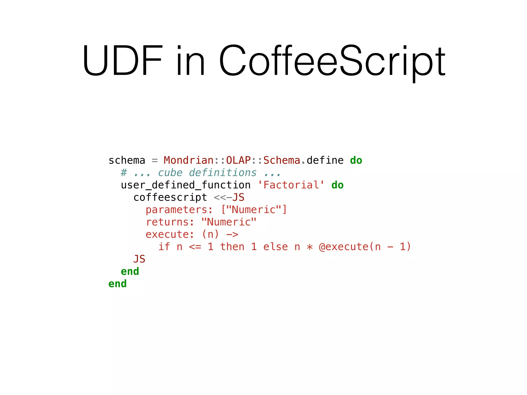 UDF in CoffeeScript 
schema = Mondrian::OLAP::Schema.define do 
# ... cube definitions ... 
user_defined_function 'Factorial' do 
coffeescript <<-JS 
parameters: ["Numeric"] 
returns: "Numeric" 
execute: (n) -> 
if n <= 1 then 1 else n * @execute(n - 1) 
JS 
end 
end 
 