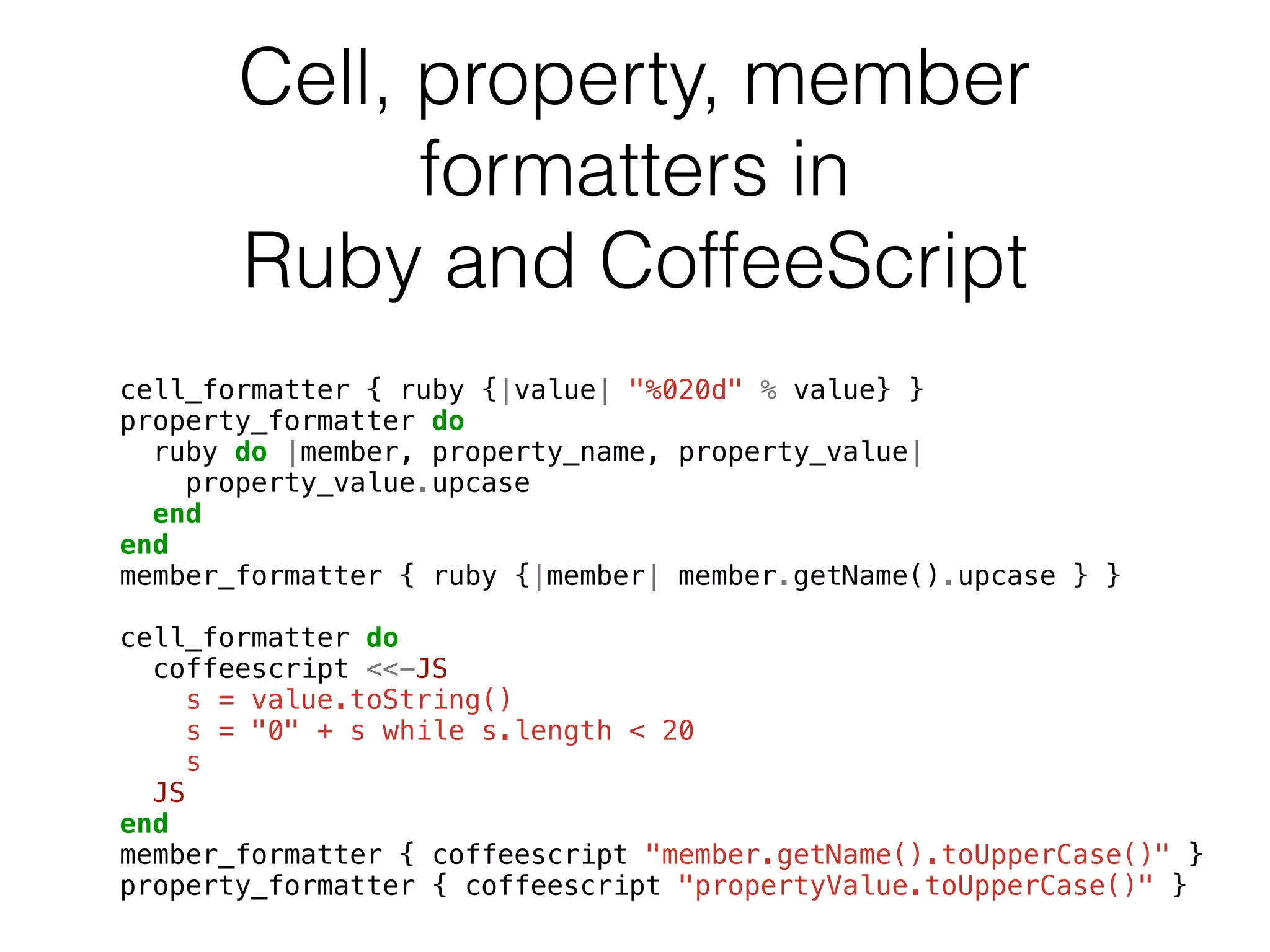 Cell, property, member 
formatters in 
Ruby and CoffeeScript 
cell_formatter { ruby {|value| "%020d" % value} } 
property_formatter do 
ruby do |member, property_name, property_value| 
property_value.upcase 
end 
end 
member_formatter { ruby {|member| member.getName().upcase } } 
! 
cell_formatter do 
coffeescript <<-JS 
s = value.toString() 
s = "0" + s while s.length < 20 
s 
JS 
end 
member_formatter { coffeescript "member.getName().toUpperCase()" } 
property_formatter { coffeescript "propertyValue.toUpperCase()" } 
 