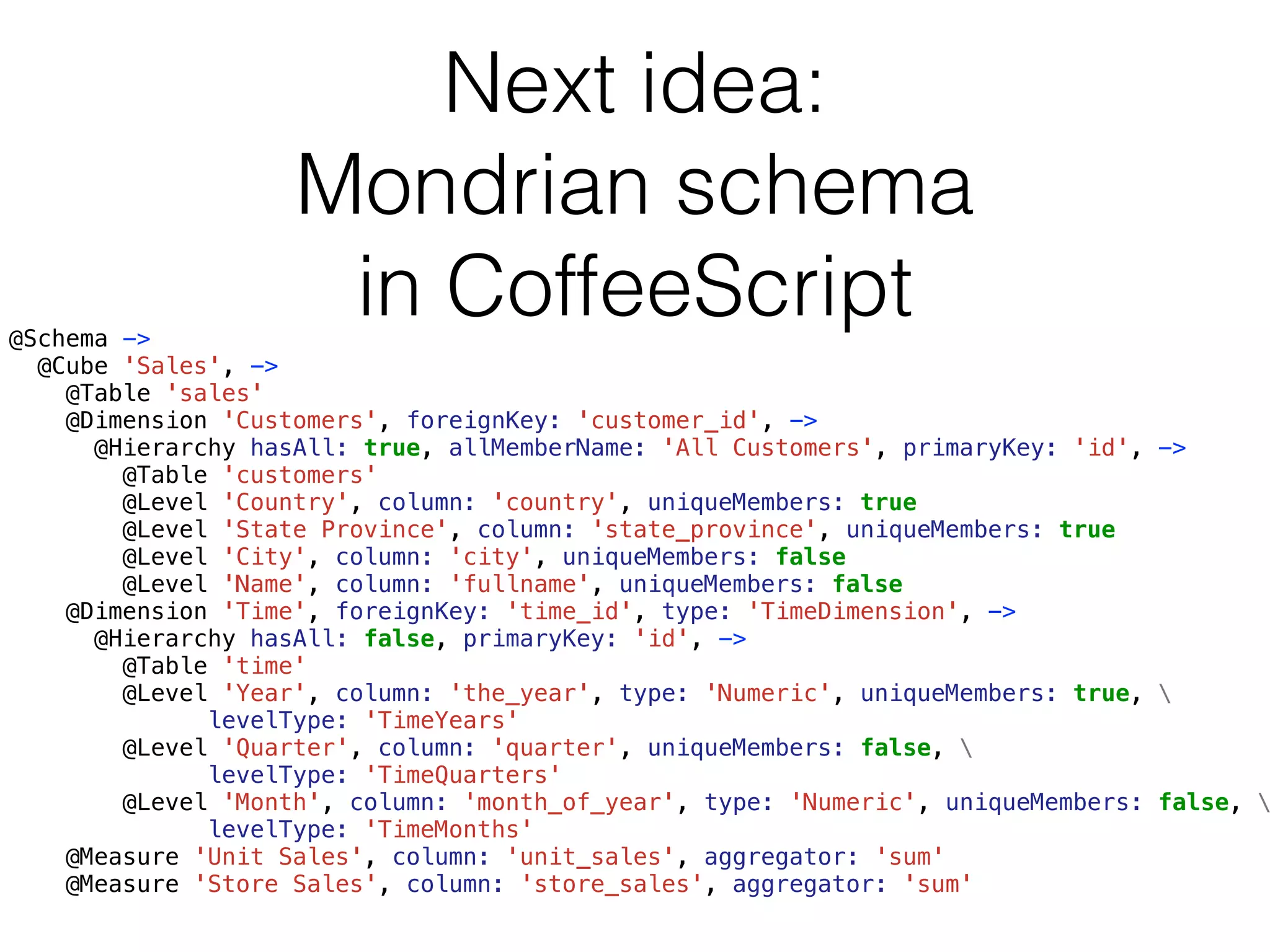 Next idea: 
Mondrian schema 
in CoffeeScript 
@Schema -> 
@Cube 'Sales', -> 
@Table 'sales' 
@Dimension 'Customers', foreignKey: 'customer_id', -> 
@Hierarchy hasAll: true, allMemberName: 'All Customers', primaryKey: 'id', -> 
@Table 'customers' 
@Level 'Country', column: 'country', uniqueMembers: true 
@Level 'State Province', column: 'state_province', uniqueMembers: true 
@Level 'City', column: 'city', uniqueMembers: false 
@Level 'Name', column: 'fullname', uniqueMembers: false 
@Dimension 'Time', foreignKey: 'time_id', type: 'TimeDimension', -> 
@Hierarchy hasAll: false, primaryKey: 'id', -> 
@Table 'time' 
@Level 'Year', column: 'the_year', type: 'Numeric', uniqueMembers: true,  
levelType: 'TimeYears' 
@Level 'Quarter', column: 'quarter', uniqueMembers: false,  
levelType: 'TimeQuarters' 
@Level 'Month', column: 'month_of_year', type: 'Numeric', uniqueMembers: false,  
levelType: 'TimeMonths' 
@Measure 'Unit Sales', column: 'unit_sales', aggregator: 'sum' 
@Measure 'Store Sales', column: 'store_sales', aggregator: 'sum' 
 