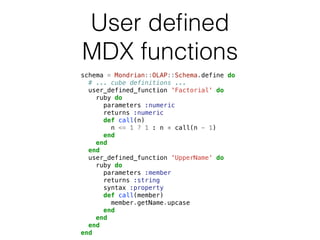 User defined 
MDX functions 
schema = Mondrian::OLAP::Schema.define do 
# ... cube definitions ... 
user_defined_function 'Factorial' do 
ruby do 
parameters :numeric 
returns :numeric 
def call(n) 
n <= 1 ? 1 : n * call(n - 1) 
end 
end 
end 
user_defined_function 'UpperName' do 
ruby do 
parameters :member 
returns :string 
syntax :property 
def call(member) 
member.getName.upcase 
end 
end 
end 
end 
 