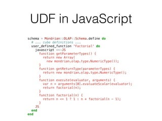 UDF in JavaScript 
schema = Mondrian::OLAP::Schema.define do 
# ... cube definitions ... 
user_defined_function 'Factorial' do 
javascript <<-JS 
function getParameterTypes() { 
return new Array( 
new mondrian.olap.type.NumericType()); 
} 
function getReturnType(parameterTypes) { 
return new mondrian.olap.type.NumericType(); 
} 
function execute(evaluator, arguments) { 
var n = arguments[0].evaluateScalar(evaluator); 
return factorial(n); 
} 
function factorial(n) { 
return n <= 1 ? 1 : n * factorial(n - 1); 
} 
JS 
end 
end 
 