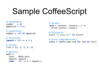 Sample CoffeeScript 
# Assignment: 
number = 42 
opposite = true 
# Conditions: 
number = -42 if opposite 
# Functions: 
square = (x) -> x * x 
# Arrays: 
list = [1, 2, 3, 4, 5] 
# Objects: 
math = 
root: Math.sqrt 
square: square 
cube: (x) -> x * square x 
# Splats: 
race = (winner, runners...) -> 
print winner, runners 
# Existence: 
alert "I knew it!" if elvis? 
# Array comprehensions: 
cubes = (math.cube num for num in list) 
 