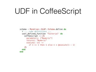 UDF in CoffeeScript 
schema = Mondrian::OLAP::Schema.define do 
# ... cube definitions ... 
user_defined_function 'Factorial' do 
coffeescript <<-JS 
parameters: ["Numeric"] 
returns: "Numeric" 
execute: (n) -> 
if n <= 1 then 1 else n * @execute(n - 1) 
JS 
end 
end 
 