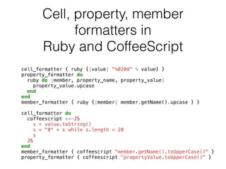 Cell, property, member 
formatters in 
Ruby and CoffeeScript 
cell_formatter { ruby {|value| "%020d" % value} } 
property_formatter do 
ruby do |member, property_name, property_value| 
property_value.upcase 
end 
end 
member_formatter { ruby {|member| member.getName().upcase } } 
! 
cell_formatter do 
coffeescript <<-JS 
s = value.toString() 
s = "0" + s while s.length < 20 
s 
JS 
end 
member_formatter { coffeescript "member.getName().toUpperCase()" } 
property_formatter { coffeescript "propertyValue.toUpperCase()" } 
 