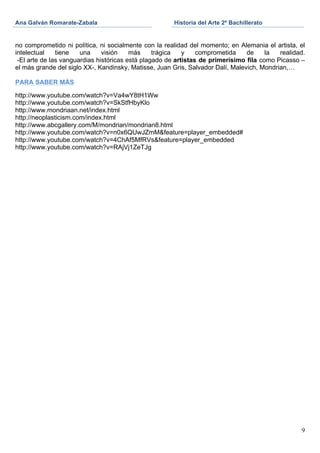 Ana Galván Romarate-Zabala                             Historia del Arte 2º Bachillerato
	
                                              	
     	
  

no comprometido ni política, ni socialmente con la realidad del momento; en Alemania el artista, el
intelectual    tiene   una     visión    más     trágica   y    comprometida    de     la  realidad.
 -El arte de las vanguardias históricas está plagado de artistas de primerísimo fila como Picasso –
el más grande del siglo XX-, Kandinsky, Matisse, Juan Gris, Salvador Dalí, Malevich, Mondrian,…

PARA SABER MÁS

http://www.youtube.com/watch?v=Va4wY8tH1Ww
http://www.youtube.com/watch?v=SkStfHbyKlo
http://www.mondriaan.net/index.html
http://neoplasticism.com/index.html
http://www.abcgallery.com/M/mondrian/mondrian8.html
http://www.youtube.com/watch?v=n0x6QUwJZmM&feature=player_embedded#
http://www.youtube.com/watch?v=4ChAf5MfRVs&feature=player_embedded
http://www.youtube.com/watch?v=RAjVj1ZeTJg




                                                                                                  9
 