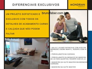 DIFERENCIAIS EXCLUSIVOS


U M PR OJETO SOFIST IC ADO E    brunofaber.com.br
EX C LUSIVO C OM TOD OS OS

D ETALHES D E AC ABAM ENTO C AR M O

E C ALÇ AD A QU E N ÃO POD EM

FALTAR

N U M APARTAM ENTO



                                      • SALA E LAVABO ENTREGUE COM PISO EM
                                      MÁRMORE CREMA MARFIL, RODAPÉ COM 40
                                      cm

                                      • PORCELANATO NA COZINHA

                                      • PORCELANATO OU MOSAICO DE MADEIRA
                                      DE LEI NOS QUART OS, RODÁPÉ COM 20 cm

                                      • BANHEIRO DA SUÍTE MASTER EM MÁRMORE
                                      CARRARA

                                      • BANHEIRA NA SUÍTE MASTER
 