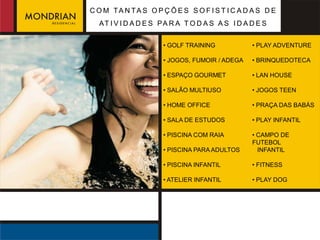 C O M TA N TA S O P Ç Õ E S S O F I S T I C A D A S D E
  AT I V I D A D E S PA R A T O D A S A S I D A D E S


                     • GOLF TRAINING            • PLAY ADVENTURE

                     • JOGOS, FUMOIR / ADEGA    • BRINQUEDOTECA

                     • ESPAÇO GOURMET           • LAN HOUSE

                     • SALÃO MULTIUSO           • JOGOS TEEN

                     • HOME OFFICE              • PRAÇA DAS BABÁS

                     • SALA DE ESTUDOS          • PLAY INFANTIL

                     • PISCINA COM RAIA         • CAMPO DE
                                                FUTEBOL
                     • PISCINA PARA ADULTOS       INFANTIL

                     • PISCINA INFANTIL         • FITNESS

                     • ATELIER INFANTIL         • PLAY DOG
 