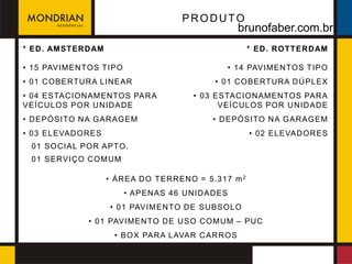 PRODUTO
                                                      brunofaber.com.br
* ED . AM STER D AM                                        * ED . R OTTER D AM

• 15 PAVIM EN TOS T IPO                            • 14 PAVIM EN TOS T IPO
• 01 C OBERTURA LIN EAR                         • 01 C OBERTURA D Ú PLEX
• 04 ESTAC ION AM ENTOS PAR A              • 03 ESTAC ION AM ENTOS PAR A
VEÍC U LOS POR U N ID AD E                       VEÍC U LOS POR U N ID AD E
• D EPÓSITO N A GAR AGEM                       • D EPÓSITO N A GAR AGEM
• 03 ELEVAD OR ES                                          • 02 ELEVAD OR ES
  01 SOC IAL POR APTO.
  01 SERVIÇ O C OM U M

                      • ÁR EA D O T ER R ENO = 5.317 m 2
                          • APEN AS 46 U N ID AD ES
                       • 01 PAVIM EN TO D E SU BSOLO
               • 01 PAVIM EN TO D E U SO C OM U M – PU C
                        • BOX PAR A LAVAR C AR R OS
 