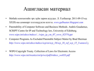 Ашигласан материал Мобайл контентийн эрх зүйн зарим асуудал. Л. Галбаатар. 2011-09-15-нд ХХЗХ-ны семинарт хэлэлцүүлсэн илтгэл .  www.galbaatar.blogspot.com   Patentability of Computer Software and Business Methods .   Andrés Guadamuz , SCRIPT Centre for IP and Technology law, University of Edinburg .  www.wipo.int/edocs/mdocs/.../wipo_ip_cm_07_www_82574.ppt   Computer Programs As Excluded Patentable Subject Matter   by Brad Sherman   http://www.wipo.int/edocs/mdocs/scp/en/scp_16/scp_16_ref_scp_15_3-annex2.pdf   WIPO Copyright Treaty .  Collection of Laws for Electronic Access   http://www.wipo.int/treaties/en/ip/wct/pdf/trtdocs_wo033.pdf   