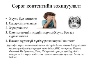 Сөрөг контентийн зохицуулалт Хууль бус контент: 1. Садар самуун явдал  2. Хүчирхийлэл  3. Оюуны өмчийн эрхийн зөрчил / Хууль бус зар сурталчилгаа  4. Насанд   хүрээгүй хүн/хүүхдэд хортой контент    Хууль бус, сөрөг контентийг хянах эрх зүйн болон зохион байгуулалтын тогтолцоо бүхий улс орнууд, тухайлбал АНУ, Австрали, Норвег, Финлянд, Их Британи, Дани, Нидерланд зэрэг улсууд Хүүхдийг интернэт дэх сөрөг мэдээллээс хамгаалахыг гол зорилгоо болгосон байдаг. 