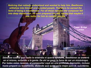 Tower Bridge   London Noticing that nobody understood and wanted to help him, Beethoven withdrew into himself and avoided people. Therefore he earned the fame of being a misanthrope. For all these reasons the composer fell into deep depression. He even prepared his will, saying that maybe it was better for him to commit suicide. Dándose cuenta que nadie le entendía ni quería ayudarle, Beethoven se encerró en sí mismo, evitando a la gente. De ahí se ganó la fama de ser un misántropo. Por todas estas razones, el compositor cayó en una profunda depresión, incluso hasta preparó su testamento, diciendo que quizá sería mejor para él, suicidarse. 
