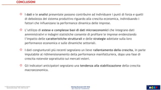 ACEF
CONCLUSIONI
18
ROBERTO
MONDUCCI
 I dati e le analisi presentate possono contribuire ad individuare i punti di forza e quelli
di debolezza del sistema produttivo riguardo alla crescita economica, individuando i
fattori che influenzano la performance dinamica delle imprese.
 L’utilizzo di estese e complesse basi di dati microeconomici che integrano dati
amministrativi e indagini statistiche consente di profilare le imprese evidenziando
l’impatto delle caratteristiche strutturali e delle strategie adottate sulla loro
performance economica e sulle dinamiche settoriali.
 I dati congiunturali più recenti segnalano un lieve rallentamento della crescita, in parte
imputabile al ridimensionamento della performance manifatturiera, dopo una fase di
crescita notevole soprattutto sui mercati esteri.
 Gli indicatori anticipatori segnalano una tendenza alla stabilizzazione della crescita
macroeconomica.
Meeting Nazionale ACEF 2018
Idee e Azioni per il Cambiamento
18
 