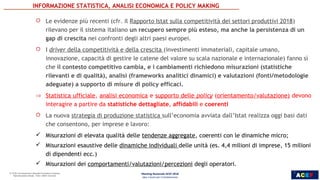 ACEF
5
ROBERTO
MONDUCCI
 Le evidenze più recenti (cfr. il Rapporto Istat sulla competitività dei settori produttivi 2018)
rilevano per il sistema italiano un recupero sempre più esteso, ma anche la persistenza di un
gap di crescita nei confronti degli altri paesi europei.
 I driver della competitività e della crescita (investimenti immateriali, capitale umano,
innovazione, capacità di gestire le catene del valore su scala nazionale e internazionale) fanno sì
che il contesto competitivo cambia, e i cambiamenti richiedono misurazioni (statistiche
rilevanti e di qualità), analisi (frameworks analitici dinamici) e valutazioni (fonti/metodologie
adeguate) a supporto di misure di policy efficaci.
⇒ Statistica ufficiale, analisi economica e supporto delle policy (orientamento/valutazione) devono
interagire a partire da statistiche dettagliate, affidabili e coerenti
 La nuova strategia di produzione statistica sull’economia avviata dall’Istat realizza oggi basi dati
che consentono, per imprese e lavoro:
 Misurazioni di elevata qualità delle tendenze aggregate, coerenti con le dinamiche micro;
 Misurazioni esaustive delle dinamiche individuali delle unità (es. 4,4 milioni di imprese, 15 milioni
di dipendenti ecc.)
 Misurazioni dei comportamenti/valutazioni/percezioni degli operatori.
INFORMAZIONE STATISTICA, ANALISI ECONOMICA E POLICY MAKING
Meeting Nazionale ACEF 2018
Idee e Azioni per il Cambiamento
5
 