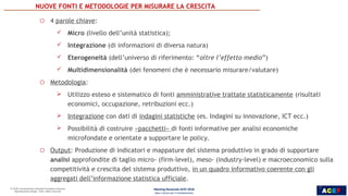 ACEF
6
INDUSTRIA, SERVIZI E
POLITICHE PER LA CRESCITA
o 4 parole chiave:
 Micro (livello dell’unità statistica);
 Integrazione (di informazioni di diversa natura)
 Eterogeneità (dell’universo di riferimento: “oltre l’effetto medio”)
 Multidimensionalità (dei fenomeni che è necessario misurare/valutare)
o Metodologia:
 Utilizzo esteso e sistematico di fonti amministrative trattate statisticamente (risultati
economici, occupazione, retribuzioni ecc.)
 Integrazione con dati di indagini statistiche (es. Indagini su innovazione, ICT ecc.)
 Possibilità di costruire «pacchetti» di fonti informative per analisi economiche
microfondate e orientate a supportare le policy.
o Output: Produzione di indicatori e mappature del sistema produttivo in grado di supportare
analisi approfondite di taglio micro- (firm-level), meso- (industry-level) e macroeconomico sulla
competitività e crescita del sistema produttivo, in un quadro informativo coerente con gli
aggregati dell’informazione statistica ufficiale.
NUOVE FONTI E METODOLOGIE PER MISURARE LA CRESCITA
Meeting Nazionale ACEF 2018
Idee e Azioni per il Cambiamento
6
 