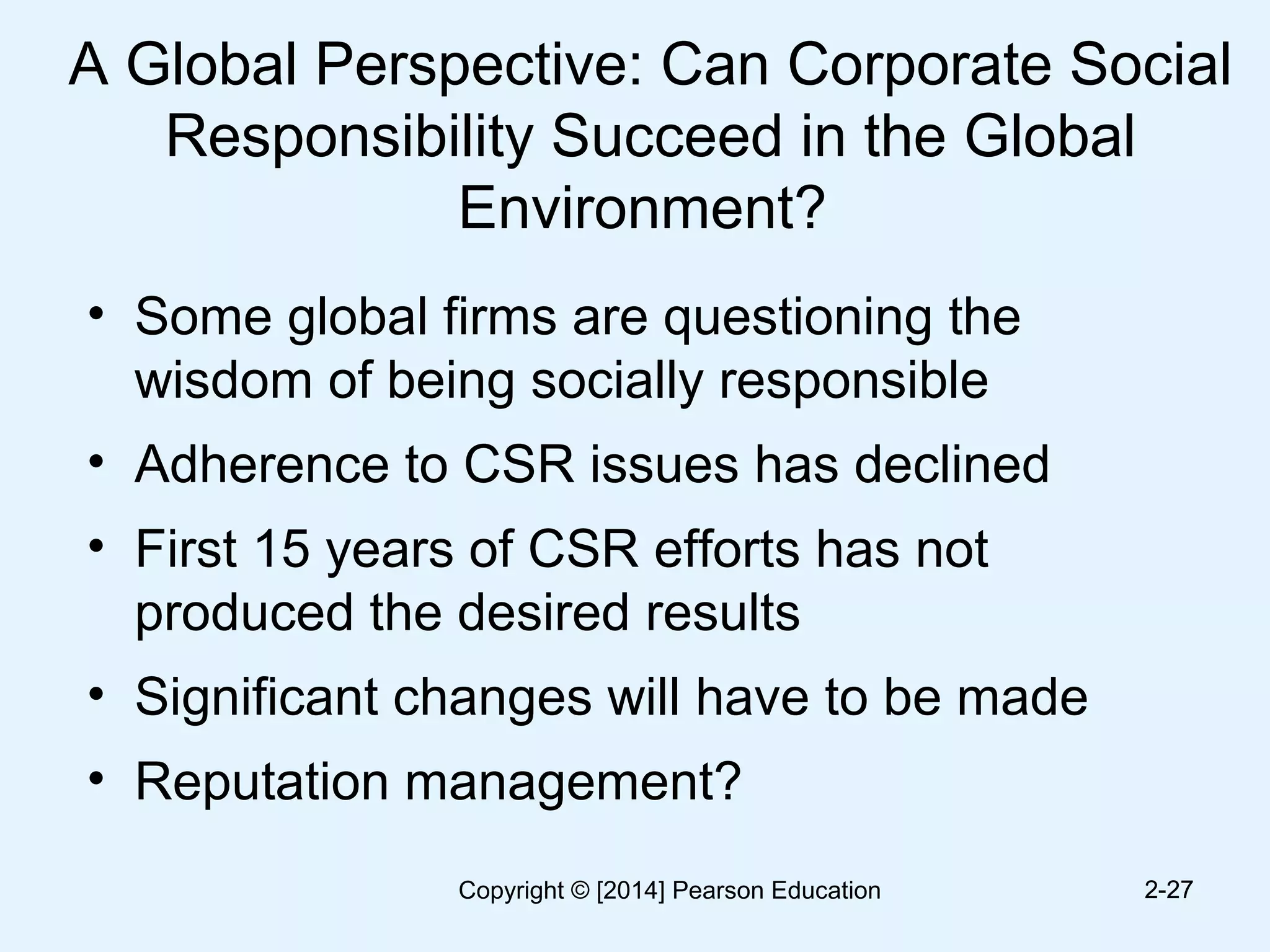 A Global Perspective: Can Corporate Social
Responsibility Succeed in the Global
Environment?
• Some global firms are questioning the
wisdom of being socially responsible
• Adherence to CSR issues has declined
• First 15 years of CSR efforts has not
produced the desired results
• Significant changes will have to be made
• Reputation management?
2-272-27Copyright © [2014] Pearson Education
 
