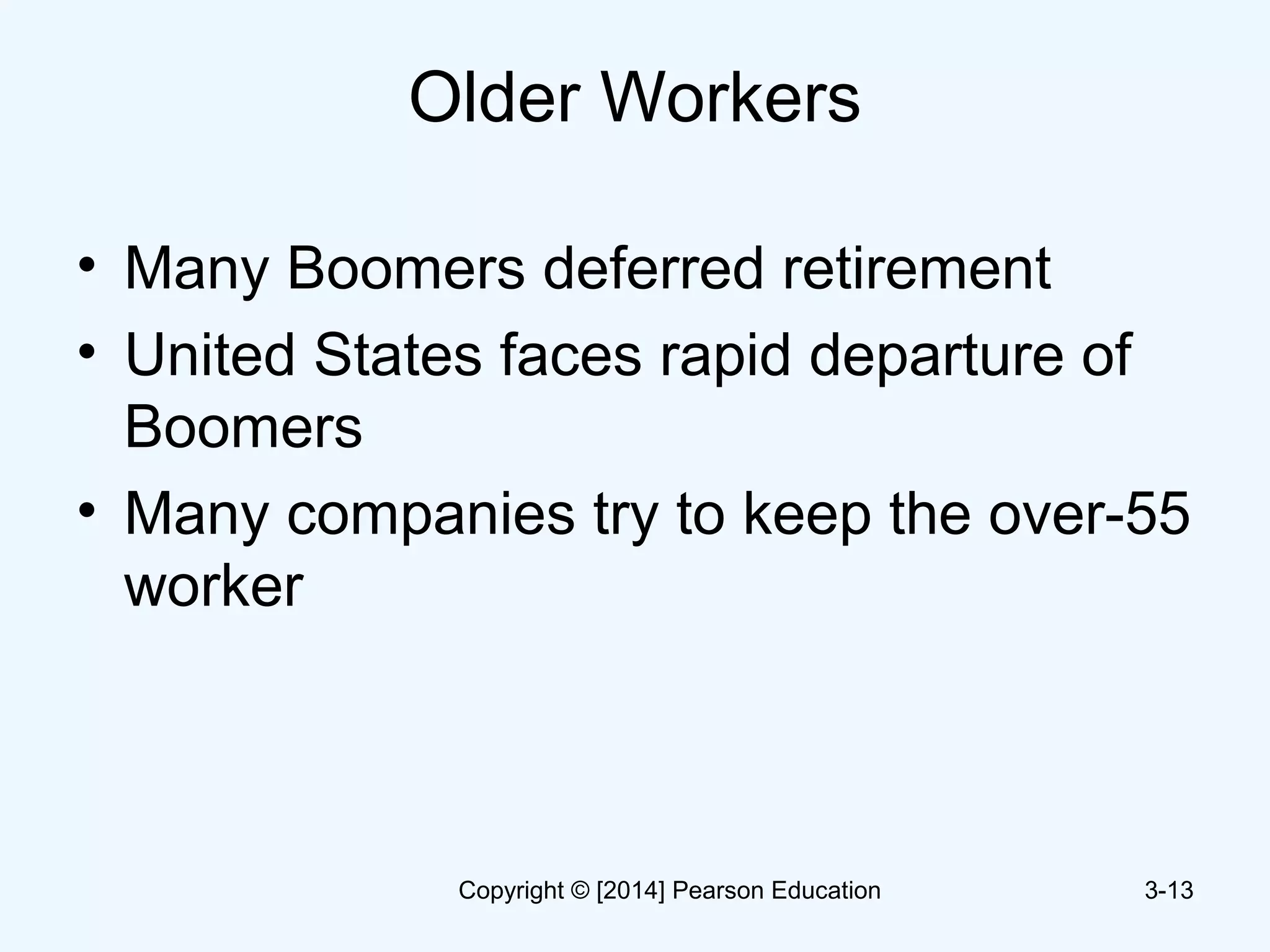 Older Workers
• Many Boomers deferred retirement
• United States faces rapid departure of
Boomers
• Many companies try to keep the over-55
worker
3-13Copyright © [2014] Pearson Education
 