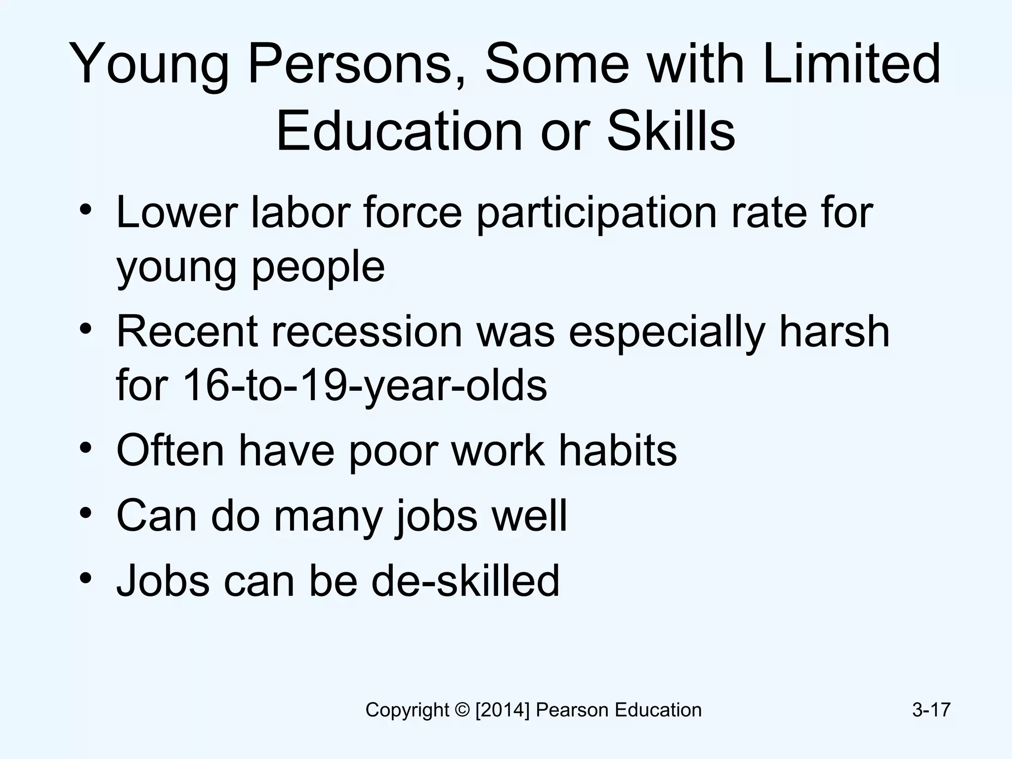 Young Persons, Some with Limited
Education or Skills
• Lower labor force participation rate for
young people
• Recent recession was especially harsh
for 16-to-19-year-olds
• Often have poor work habits
• Can do many jobs well
• Jobs can be de-skilled
3-17Copyright © [2014] Pearson Education
 