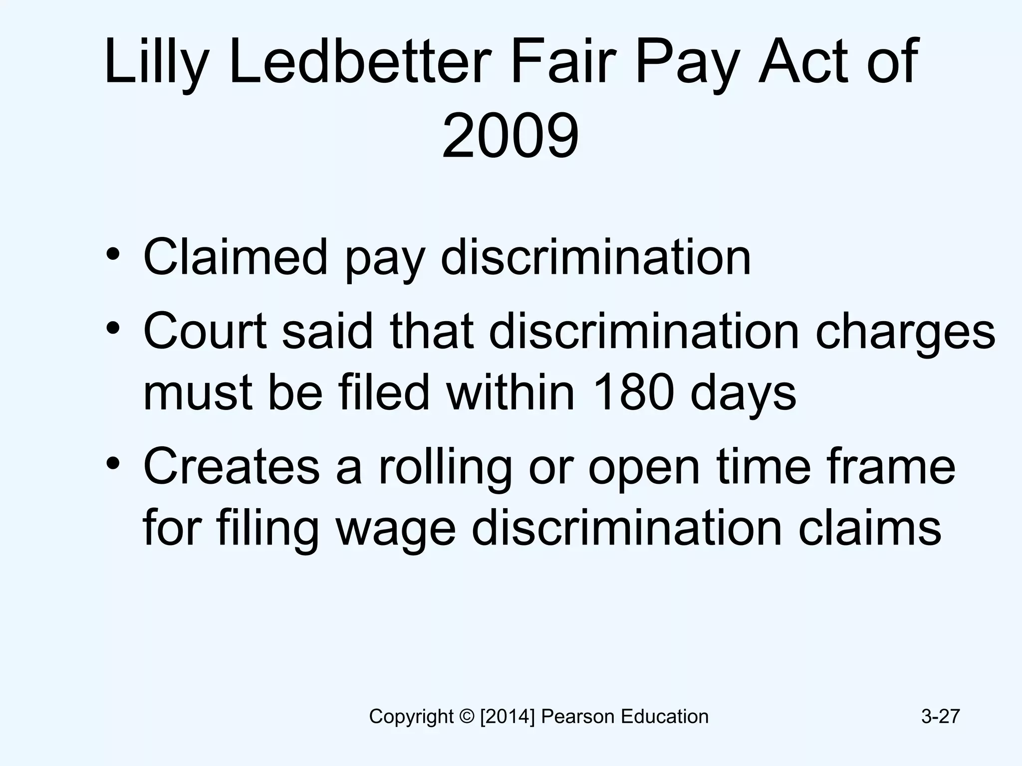 Lilly Ledbetter Fair Pay Act of
2009
• Claimed pay discrimination
• Court said that discrimination charges
must be filed within 180 days
• Creates a rolling or open time frame
for filing wage discrimination claims
3-27Copyright © [2014] Pearson Education
 