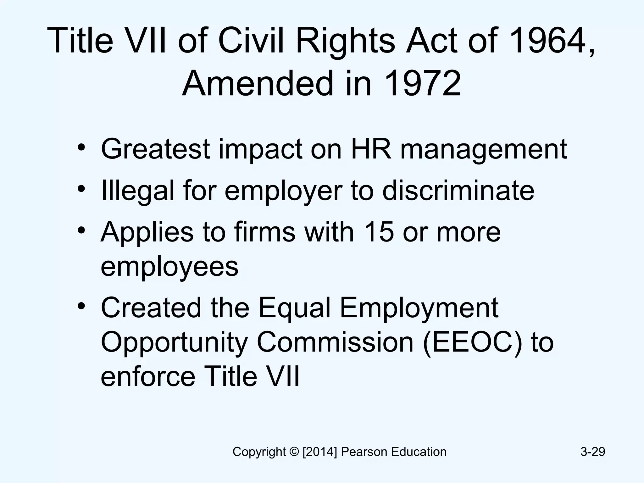 Title VII of Civil Rights Act of 1964,
Amended in 1972
• Greatest impact on HR management
• Illegal for employer to discriminate
• Applies to firms with 15 or more
employees
• Created the Equal Employment
Opportunity Commission (EEOC) to
enforce Title VII
3-29Copyright © [2014] Pearson Education
 