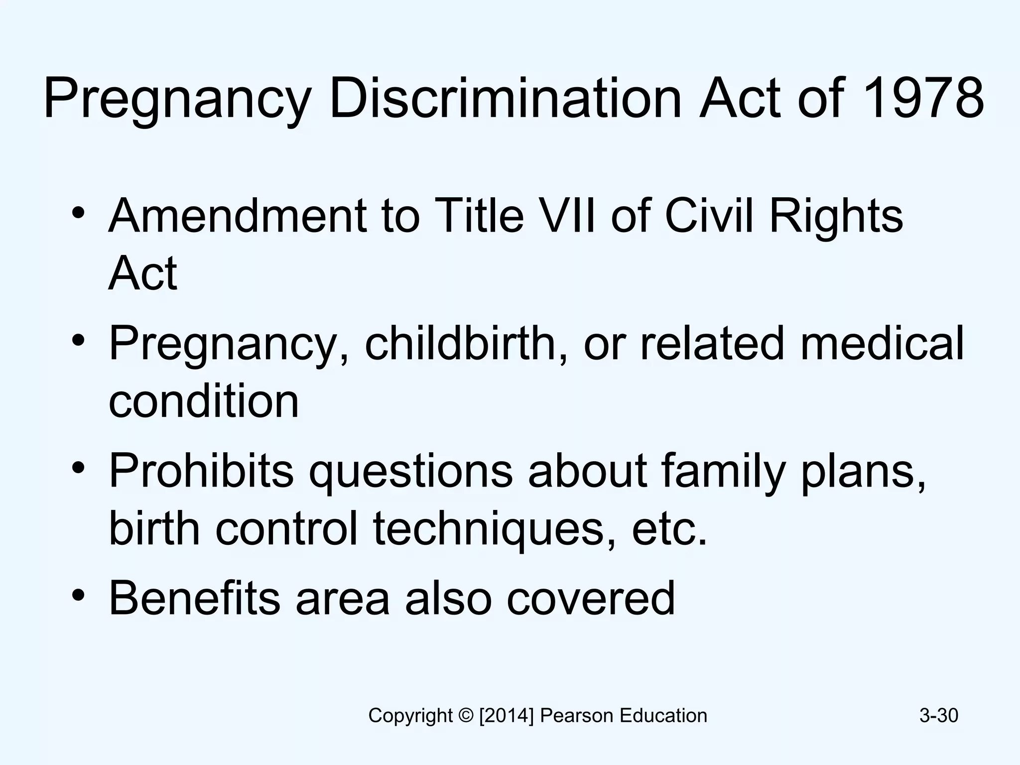 Pregnancy Discrimination Act of 1978
• Amendment to Title VII of Civil Rights
Act
• Pregnancy, childbirth, or related medical
condition
• Prohibits questions about family plans,
birth control techniques, etc.
• Benefits area also covered
3-30Copyright © [2014] Pearson Education
 