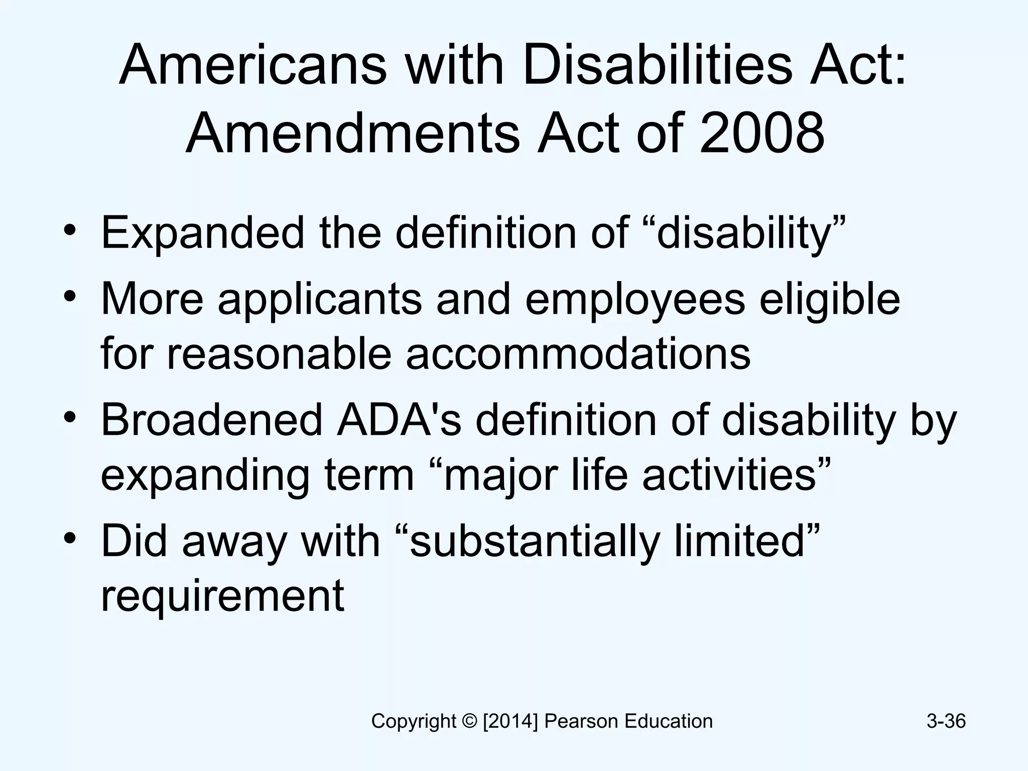 Americans with Disabilities Act:
Amendments Act of 2008
• Expanded the definition of “disability”
• More applicants and employees eligible
for reasonable accommodations
• Broadened ADA's definition of disability by
expanding term “major life activities”
• Did away with “substantially limited”
requirement
3-36Copyright © [2014] Pearson Education
 