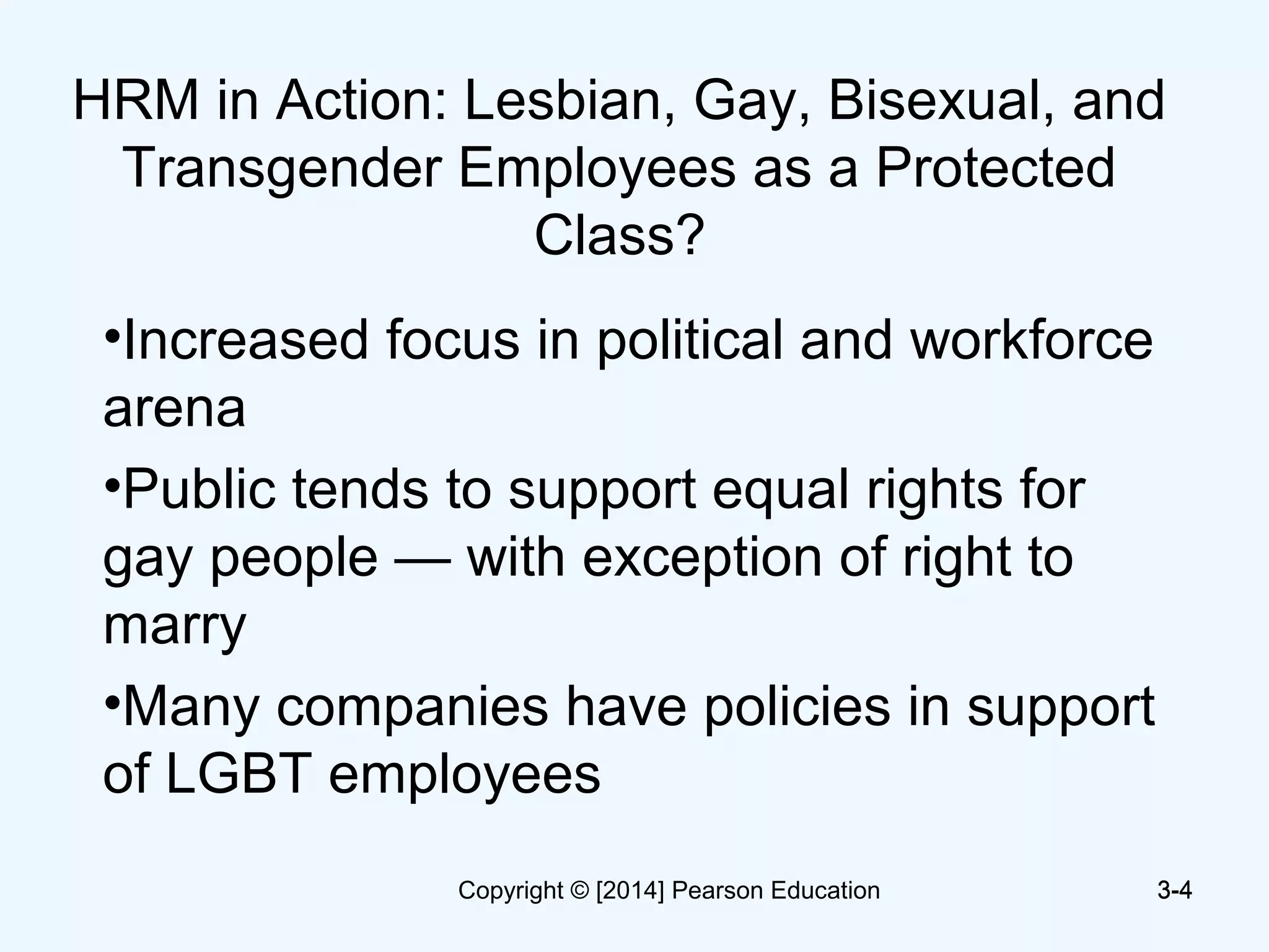 3-4
HRM in Action: Lesbian, Gay, Bisexual, and
Transgender Employees as a Protected
Class?
•Increased focus in political and workforce
arena
•Public tends to support equal rights for
gay people — with exception of right to
marry
•Many companies have policies in support
of LGBT employees
3-4Copyright © [2014] Pearson Education
 
