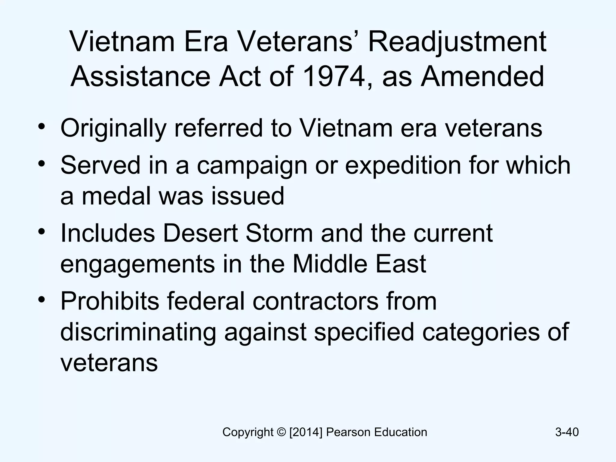 Vietnam Era Veterans’ Readjustment
Assistance Act of 1974, as Amended
• Originally referred to Vietnam era veterans
• Served in a campaign or expedition for which
a medal was issued
• Includes Desert Storm and the current
engagements in the Middle East
• Prohibits federal contractors from
discriminating against specified categories of
veterans
3-40Copyright © [2014] Pearson Education
 