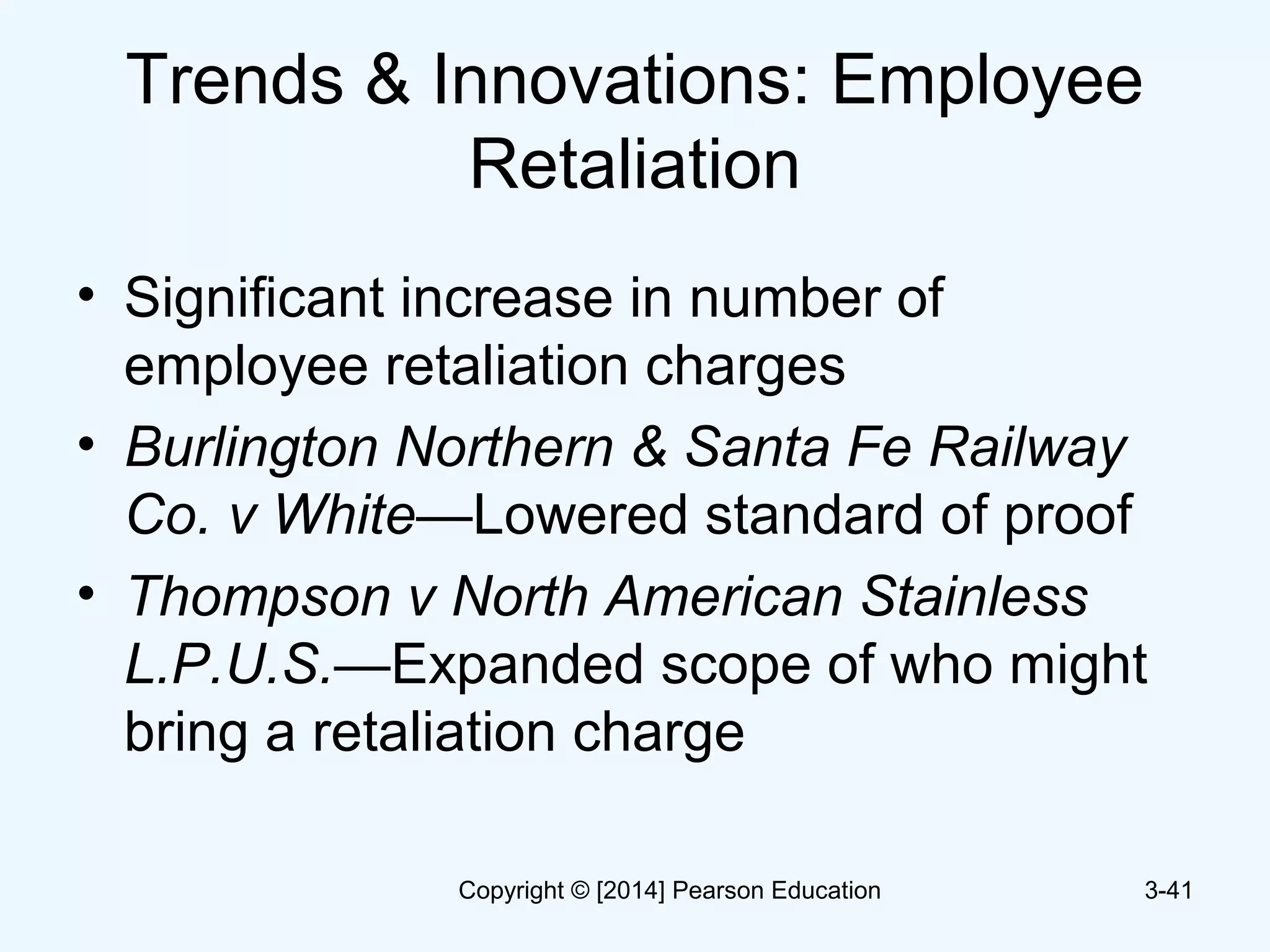 Trends & Innovations: Employee
Retaliation
• Significant increase in number of
employee retaliation charges
• Burlington Northern & Santa Fe Railway
Co. v White—Lowered standard of proof
• Thompson v North American Stainless
L.P.U.S.—Expanded scope of who might
bring a retaliation charge
3-41Copyright © [2014] Pearson Education
 