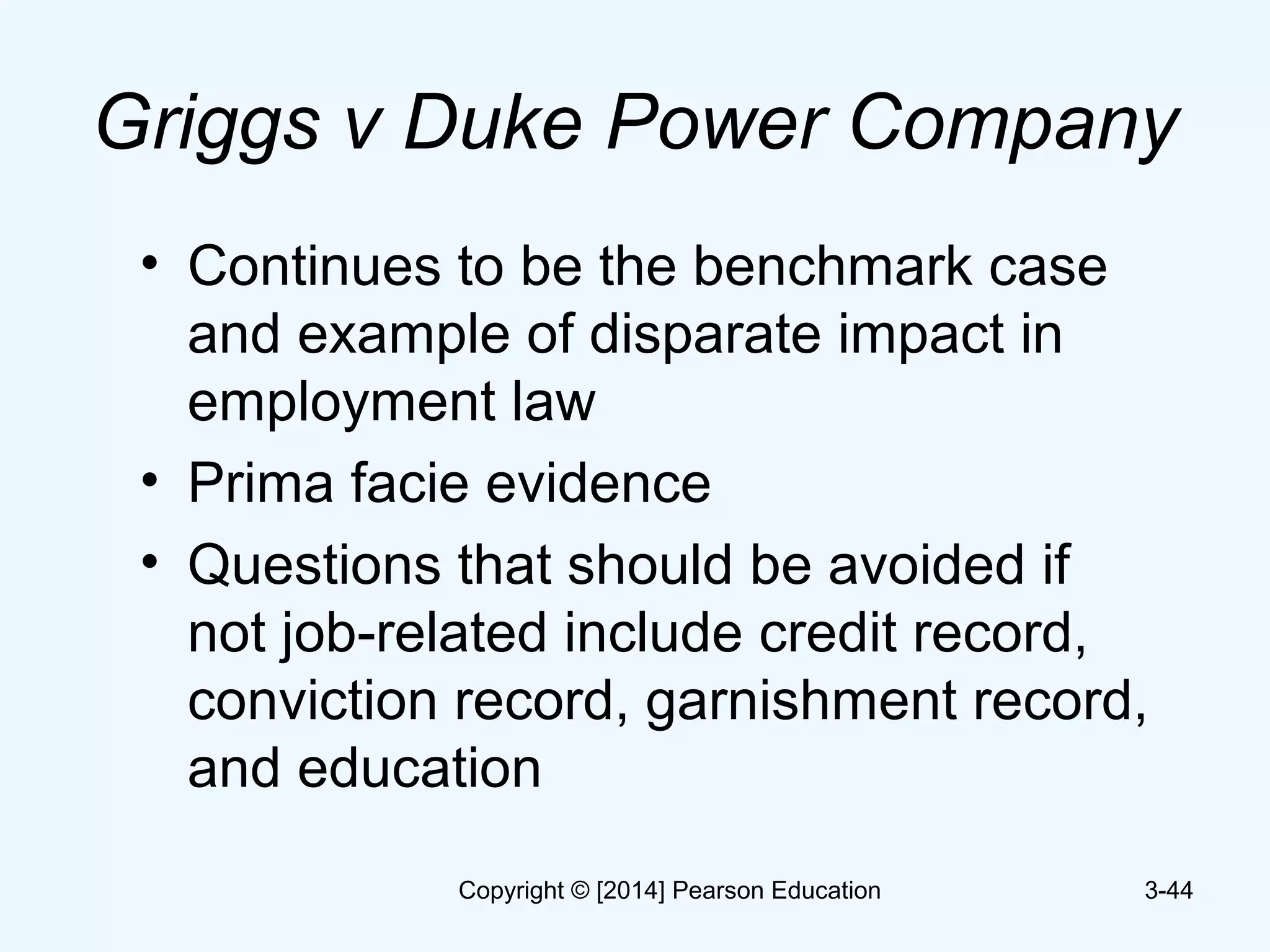 Griggs v Duke Power Company
• Continues to be the benchmark case
and example of disparate impact in
employment law
• Prima facie evidence
• Questions that should be avoided if
not job-related include credit record,
conviction record, garnishment record,
and education
3-44Copyright © [2014] Pearson Education
 