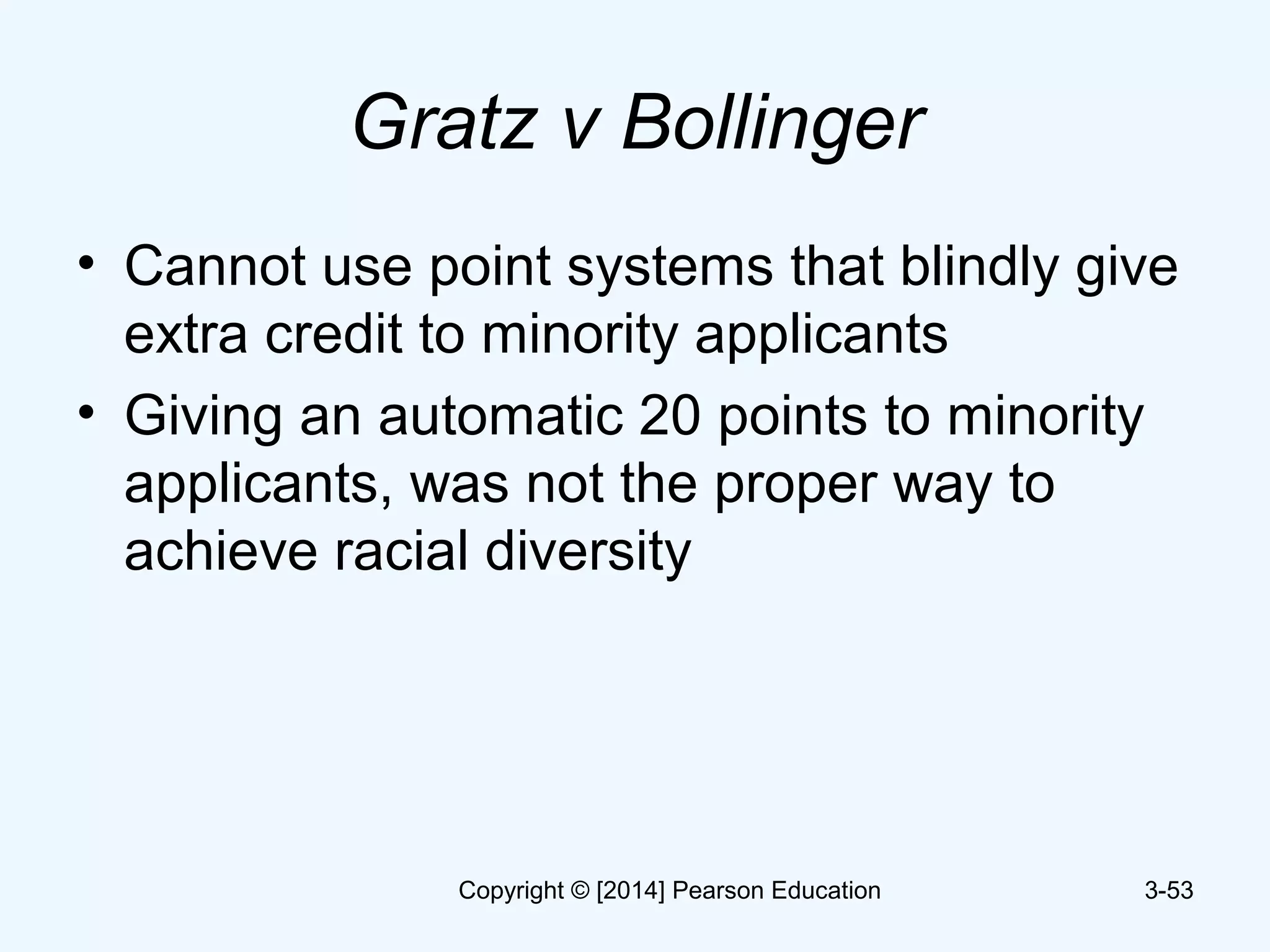 Gratz v Bollinger
• Cannot use point systems that blindly give
extra credit to minority applicants
• Giving an automatic 20 points to minority
applicants, was not the proper way to
achieve racial diversity
3-53Copyright © [2014] Pearson Education
 