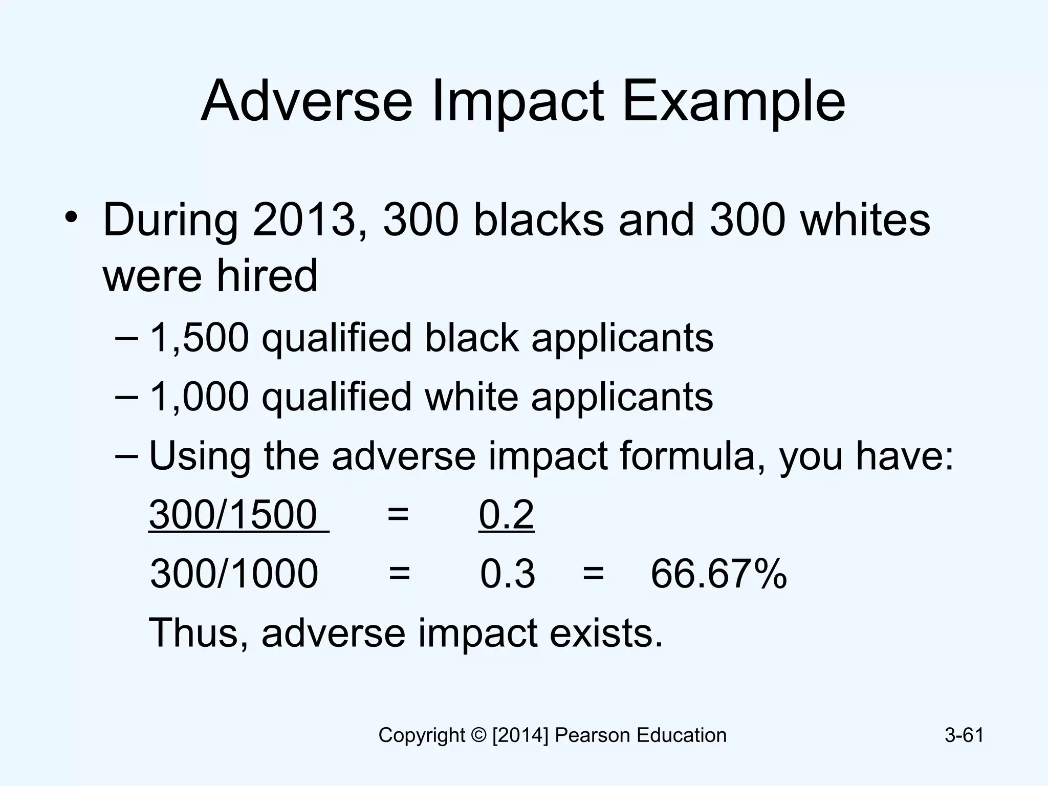 Adverse Impact Example
• During 2013, 300 blacks and 300 whites
were hired
– 1,500 qualified black applicants
– 1,000 qualified white applicants
– Using the adverse impact formula, you have:
300/1500 = 0.2
300/1000 = 0.3 = 66.67%
Thus, adverse impact exists.
3-61Copyright © [2014] Pearson Education
 