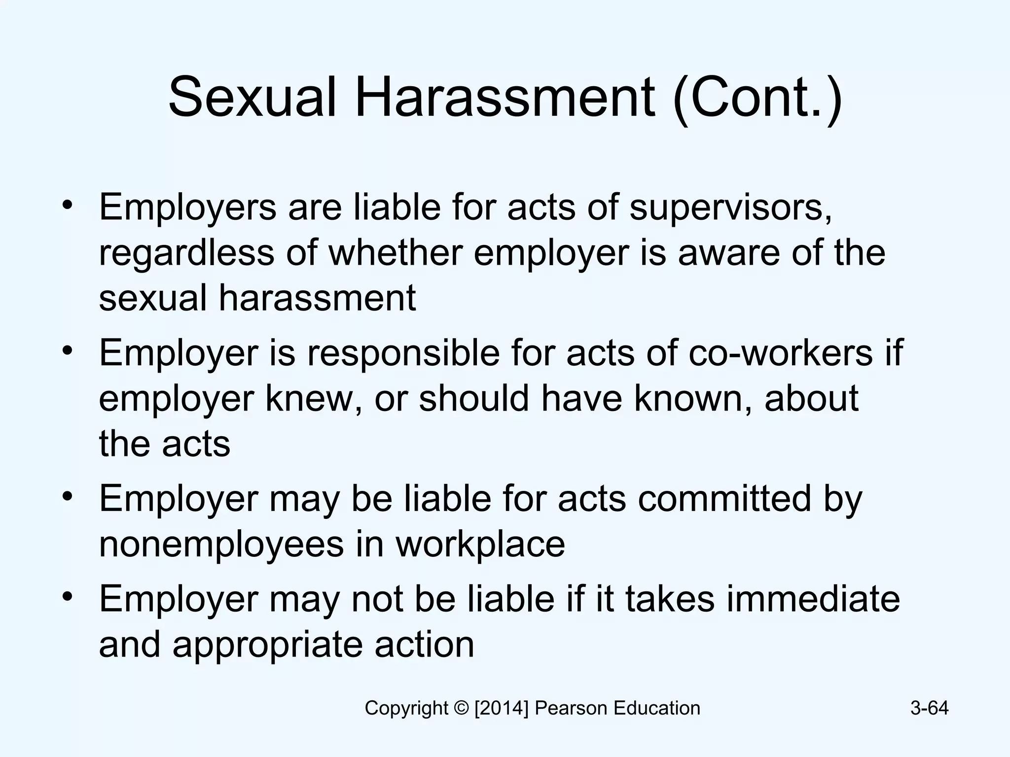 Sexual Harassment (Cont.)
• Employers are liable for acts of supervisors,
regardless of whether employer is aware of the
sexual harassment
• Employer is responsible for acts of co-workers if
employer knew, or should have known, about
the acts
• Employer may be liable for acts committed by
nonemployees in workplace
• Employer may not be liable if it takes immediate
and appropriate action
3-64Copyright © [2014] Pearson Education
 