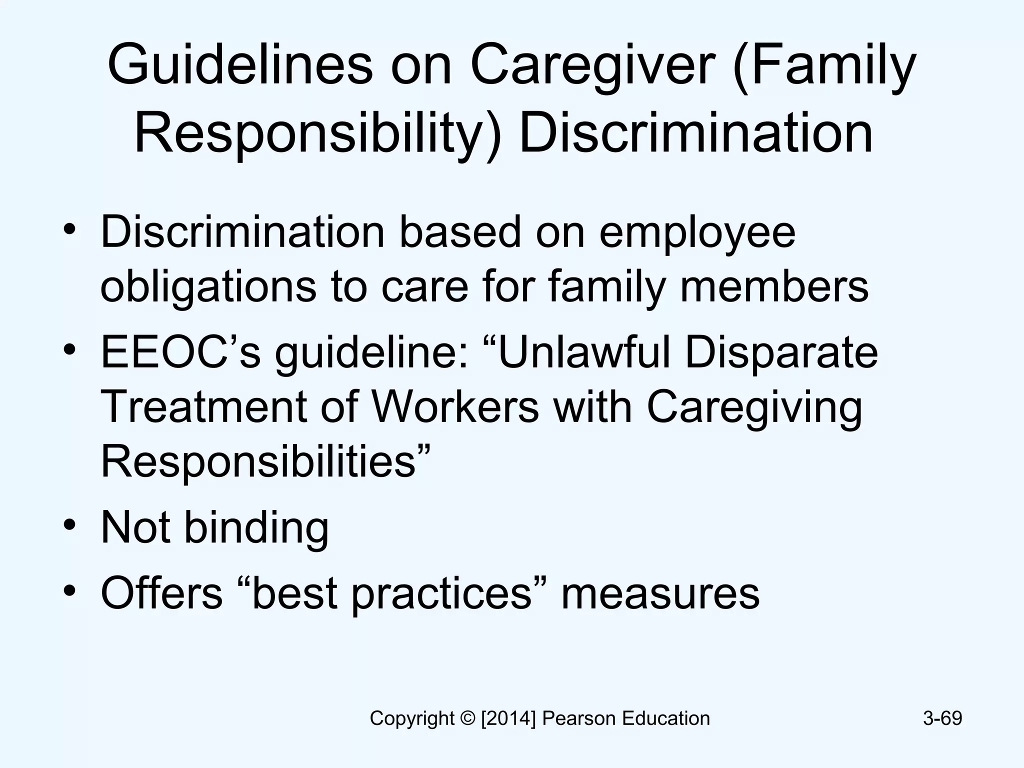 Guidelines on Caregiver (Family
Responsibility) Discrimination
• Discrimination based on employee
obligations to care for family members
• EEOC’s guideline: “Unlawful Disparate
Treatment of Workers with Caregiving
Responsibilities”
• Not binding
• Offers “best practices” measures
3-69Copyright © [2014] Pearson Education
 
