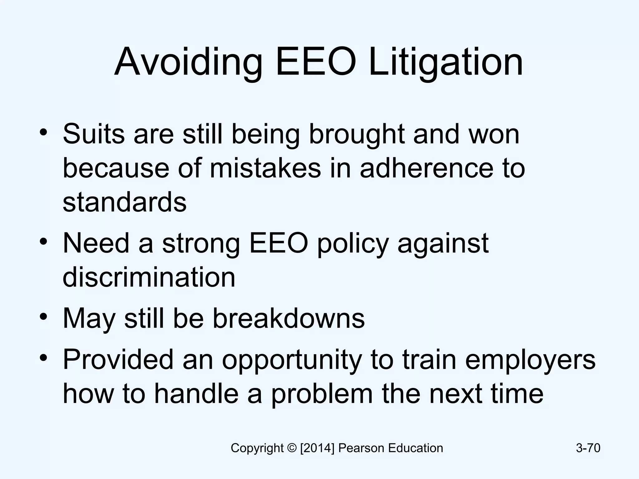 Avoiding EEO Litigation
• Suits are still being brought and won
because of mistakes in adherence to
standards
• Need a strong EEO policy against
discrimination
• May still be breakdowns
• Provided an opportunity to train employers
how to handle a problem the next time
3-70Copyright © [2014] Pearson Education
 