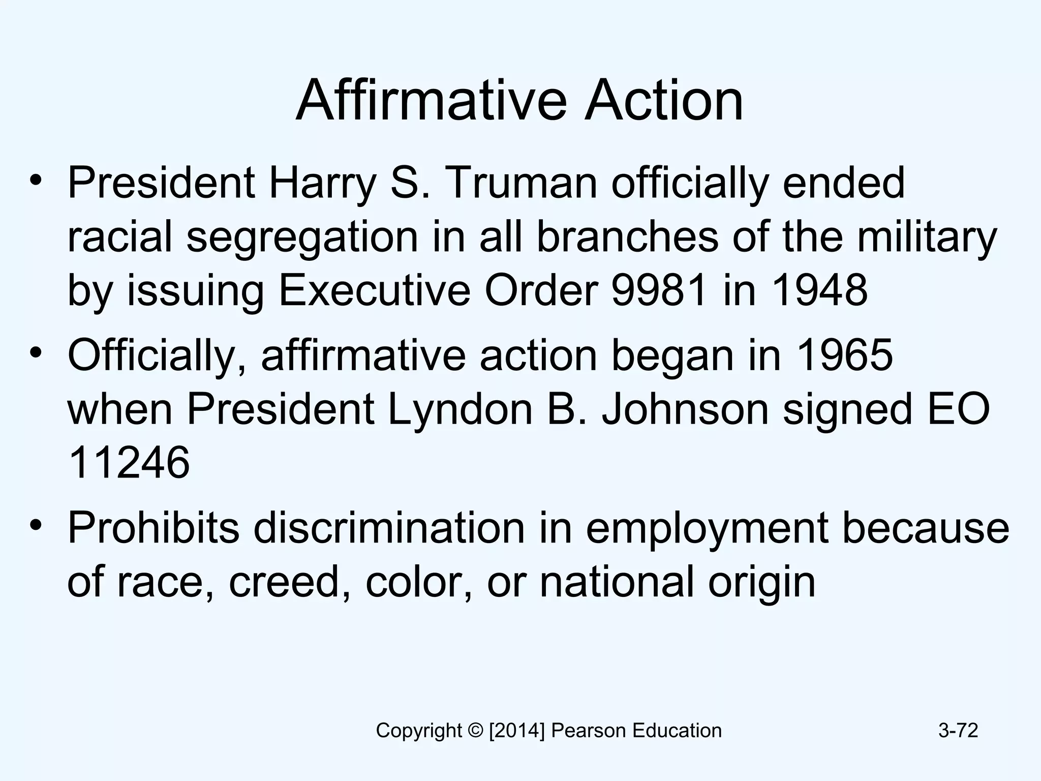 Affirmative Action
• President Harry S. Truman officially ended
racial segregation in all branches of the military
by issuing Executive Order 9981 in 1948
• Officially, affirmative action began in 1965
when President Lyndon B. Johnson signed EO
11246
• Prohibits discrimination in employment because
of race, creed, color, or national origin
3-72Copyright © [2014] Pearson Education
 