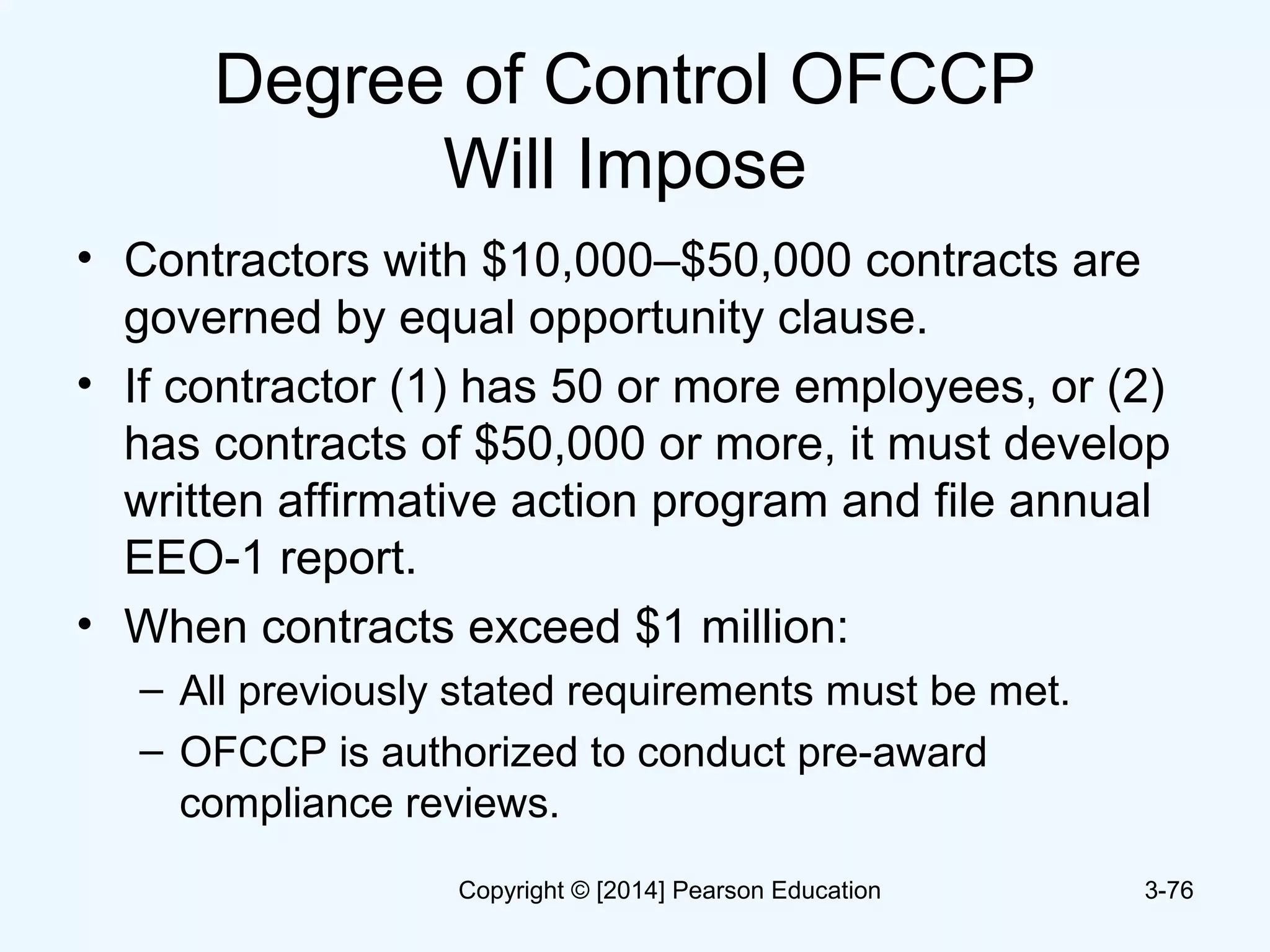 Degree of Control OFCCP
Will Impose
• Contractors with $10,000–$50,000 contracts are
governed by equal opportunity clause.
• If contractor (1) has 50 or more employees, or (2)
has contracts of $50,000 or more, it must develop
written affirmative action program and file annual
EEO-1 report.
• When contracts exceed $1 million:
– All previously stated requirements must be met.
– OFCCP is authorized to conduct pre-award
compliance reviews.
3-76Copyright © [2014] Pearson Education
 