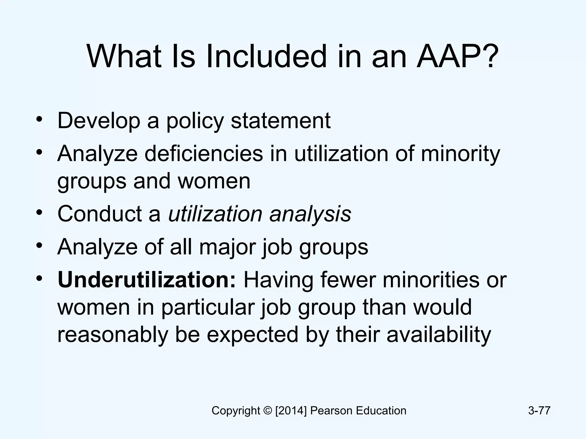 What Is Included in an AAP?
• Develop a policy statement
• Analyze deficiencies in utilization of minority
groups and women
• Conduct a utilization analysis
• Analyze of all major job groups
• Underutilization: Having fewer minorities or
women in particular job group than would
reasonably be expected by their availability
3-77Copyright © [2014] Pearson Education
 