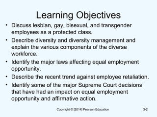 Learning Objectives
• Discuss lesbian, gay, bisexual, and transgender
employees as a protected class.
• Describe diversity and diversity management and
explain the various components of the diverse
workforce.
• Identify the major laws affecting equal employment
opportunity.
• Describe the recent trend against employee retaliation.
• Identify some of the major Supreme Court decisions
that have had an impact on equal employment
opportunity and affirmative action.
3-2Copyright © [2014] Pearson Education
 