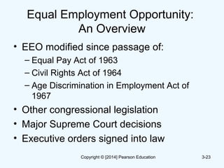 Equal Employment Opportunity:
An Overview
• EEO modified since passage of:
– Equal Pay Act of 1963
– Civil Rights Act of 1964
– Age Discrimination in Employment Act of
1967
• Other congressional legislation
• Major Supreme Court decisions
• Executive orders signed into law
3-23Copyright © [2014] Pearson Education
 