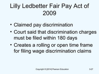 Lilly Ledbetter Fair Pay Act of
2009
• Claimed pay discrimination
• Court said that discrimination charges
must be filed within 180 days
• Creates a rolling or open time frame
for filing wage discrimination claims
3-27Copyright © [2014] Pearson Education
 